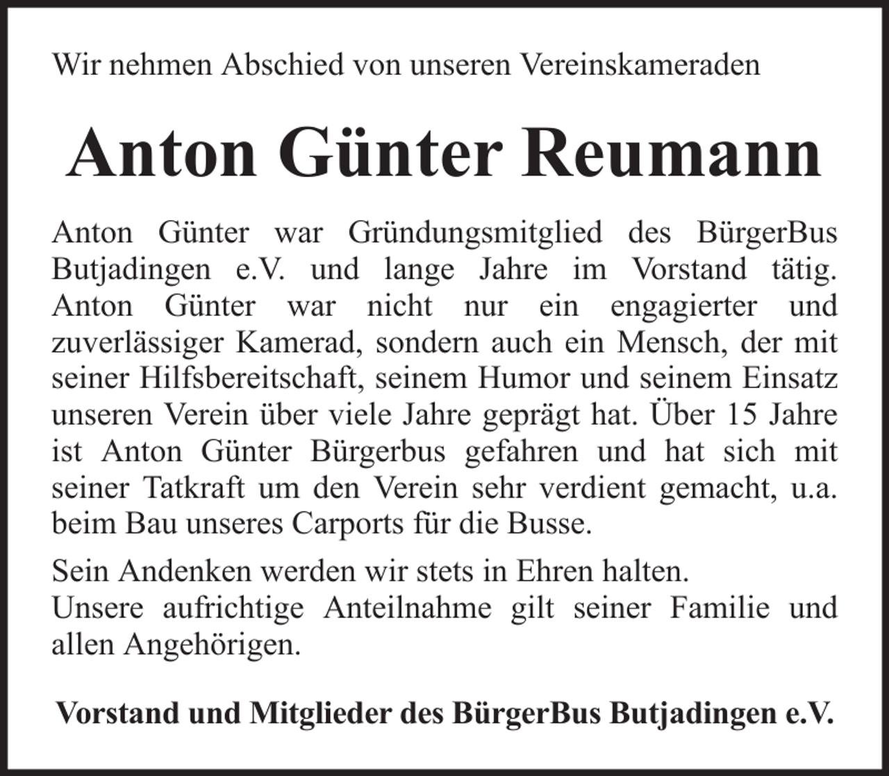 <p>Wir nehmen Abschied von unseren Vereinskameraden</p><p>Anton Günter Reumann<br />Anton Günter war Gründungsmitglied des BürgerBus<br />Butjadingen e.V. und lange Jahre im Vorstand tätig.<br />Anton Günter war nicht nur ein engagierter und<br />zuverlässiger Kamerad, sondern auch ein Mensch, der mit<br />seiner Hilfsbereitschaft, seinem Humor und seinem Einsatz<br />unseren Verein über viele Jahre geprägt hat. Über 15 Jahre<br />ist Anton Günter Bürgerbus gefahren und hat sich mit<br />seiner Tatkraft um den Verein sehr verdient gemacht, u.a.<br />beim Bau unseres Carports für die Busse.<br />Sein Andenken werden wir stets in Ehren halten.<br />Unsere aufrichtige Anteilnahme gilt seiner Familie und<br />allen Angehörigen.<br />Vorstand und Mitglieder des BürgerBus Butjadingen e.V.</p>
