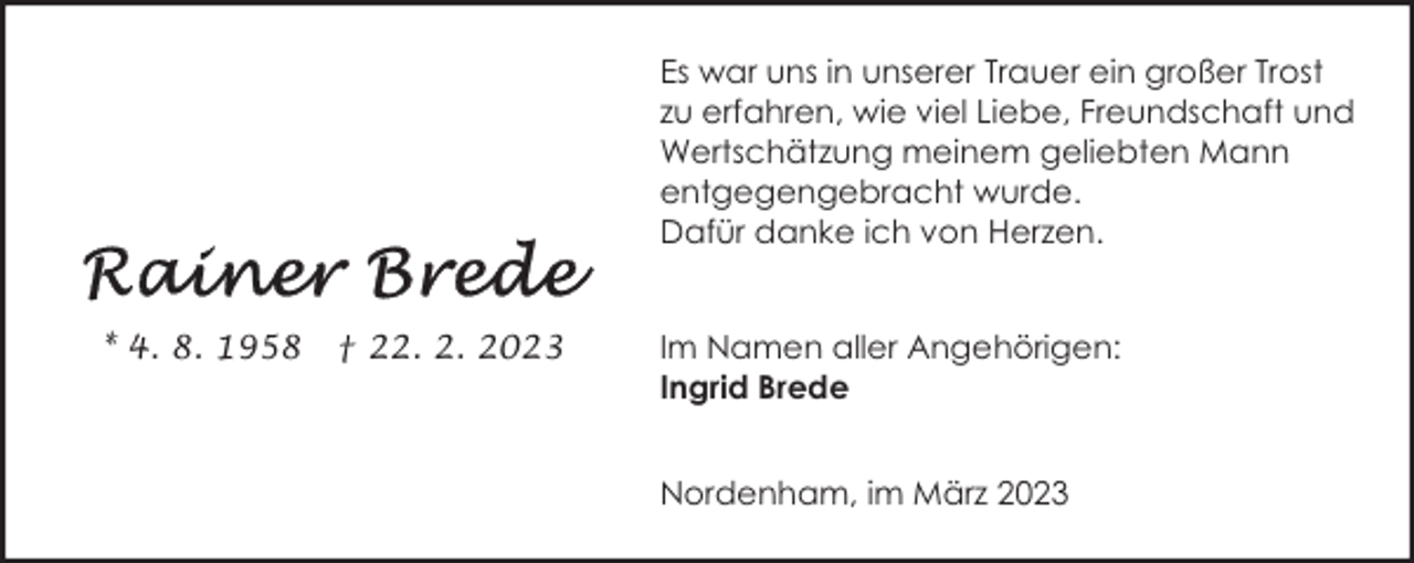 <p>Es war uns in unserer Trauer ein großer Trost<br />zu erfahren, wie viel Liebe, Freundschaft und<br />Wertschätzung meinem geliebten Mann<br />entgegengebracht wurde.<br />Dafür danke ich von Herzen.<br />* 4. 8. 1958</p><p>† 22. 2. 2023</p><p>Im Namen aller Angehörigen:<br />Ingrid Brede<br />Nordenham, im März 2023</p>