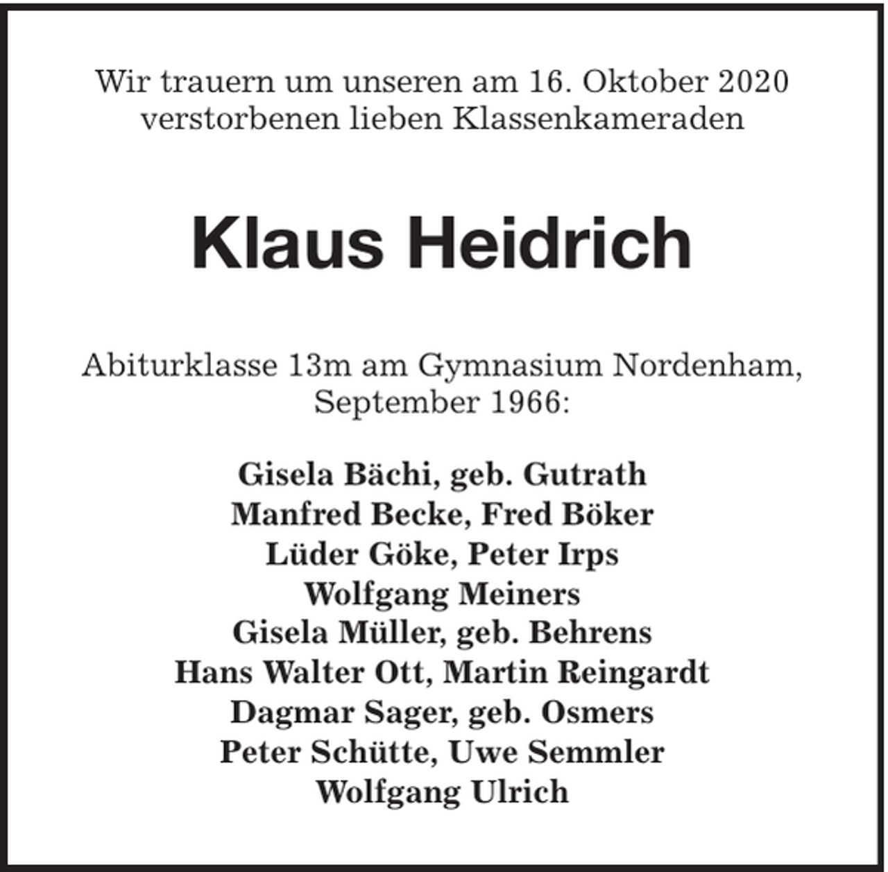 <p>Wir trauern um unseren am 16. Oktober 2020<br />verstorbenen lieben Klassenkameraden</p><p>Klaus Heidrich<br />Abiturklasse 13m am Gymnasium Nordenham,<br />September 1966:<br />Gisela Bächi, geb. Gutrath<br />Manfred Becke, Fred Böker<br />Lüder Göke, Peter Irps<br />Wolfgang Meiners<br />Gisela Müller, geb. Behrens<br />Hans Walter Ott, Martin Reingardt<br />Dagmar Sager, geb. Osmers<br />Peter Schütte, Uwe Semmler<br />Wolfgang Ulrich</p>