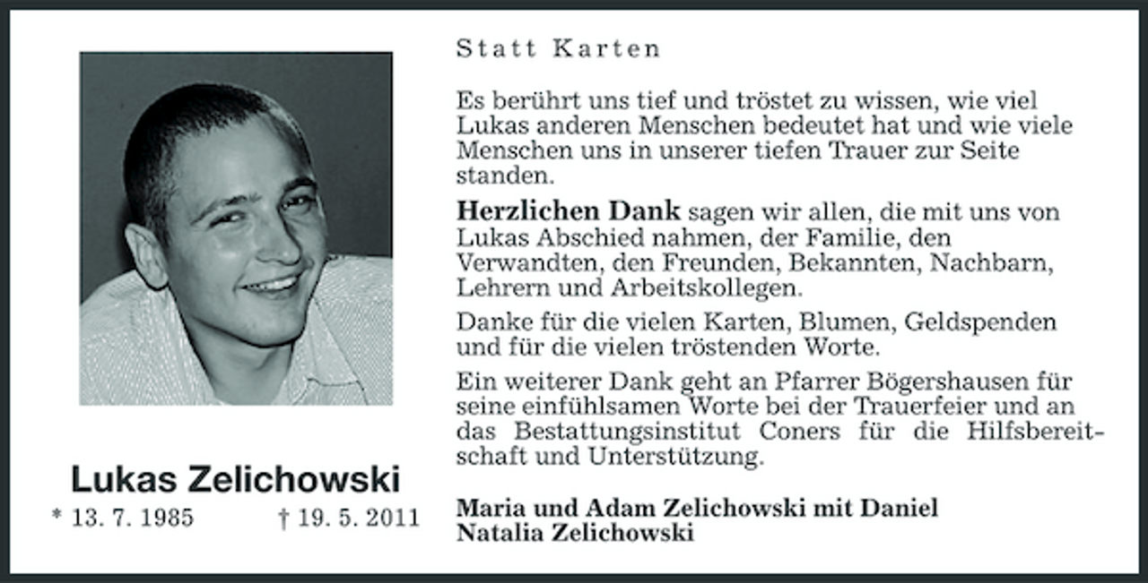 <p>Statt Karten Es berührt uns tief und tröstet zu wissen, wie viel Lukas anderen Menschen bedeutet hat und wie viele Menschen uns in unserer tiefen Trauer zur Seite standen. Herzlichen Dank sagen wir allen, die mit uns von Lukas Abschied nahmen, der Familie, den Verwandten, den Freunden, Bekannten, Nachbarn, Lehrern und Arbeitskollegen. Danke für die vielen Karten, Blumen, Geldspenden und für die vielen tröstenden Worte. Ein weiterer Dank geht an Pfarrer Bögershausen für seine einfühlsamen Worte bei der Trauerfeier und an das Bestattungsinstitut Coners für die Hilfsbereitschaft und Unterstützung. Maria und Adam Zelichowski mit Daniel Natalia Zelichowski</p><p>Lukas Zelichowski<br />* 13. 7. 1985 † 19. 5. 2011</p>