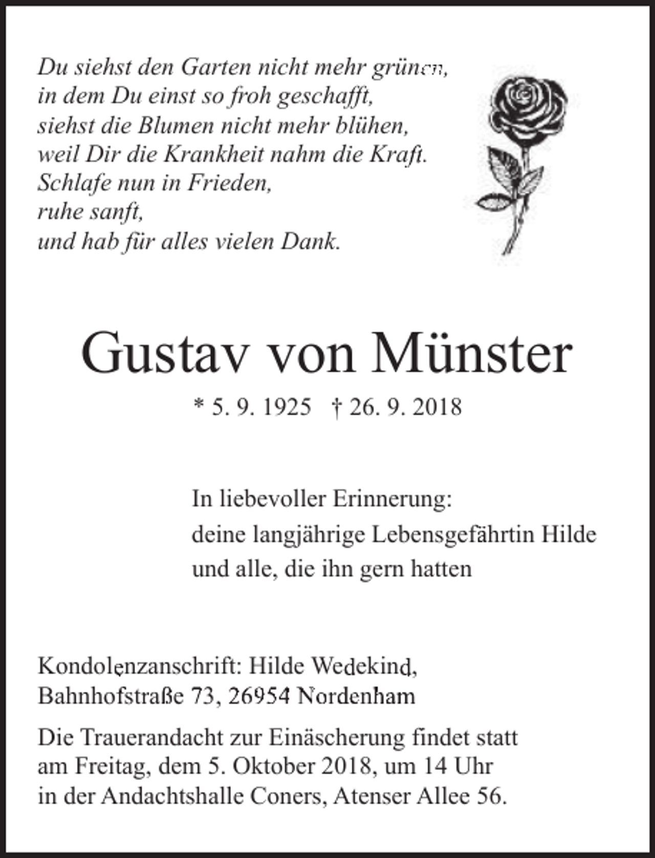 <p>Du siehst den Garten nicht mehr grüneen,<br />in dem Du einst so froh geschafft,<br />siehst die Blumen nicht mehr blühen,<br />weil Dir die Krankheit nahm die Krafft.<br />Schlafe nun in Frieden,<br />ruhe sanft,<br />und hab für alles vielen Dank.</p><p>Gustav von Münster<br />* 5. 9. 1925 † 26. 9. 2018</p><p>In liebevoller Erinnerung:<br />deine langjährige Lebensgeffährtin Hilde<br />und alle, die ihn gern hatten</p><p>Kondolenzanschrift: Hilde Wedekind,<br />D-26954<br />69e 743,Nordenham,<br />Bahnhofstraße<br />ahanh<br />73<br />str2aß<br />2o6rd9e5n<br />4ha<br />Nomrd, eB<br />nh<br />mh<br />BahnhofD<br />Die Trauerandacht zur Einäscherung findet statt<br />am Freitag, dem 5. Oktober 2018, um 14 Uhr<br />in der Andachtshalle Coners, Atenser Allee 56.</p>