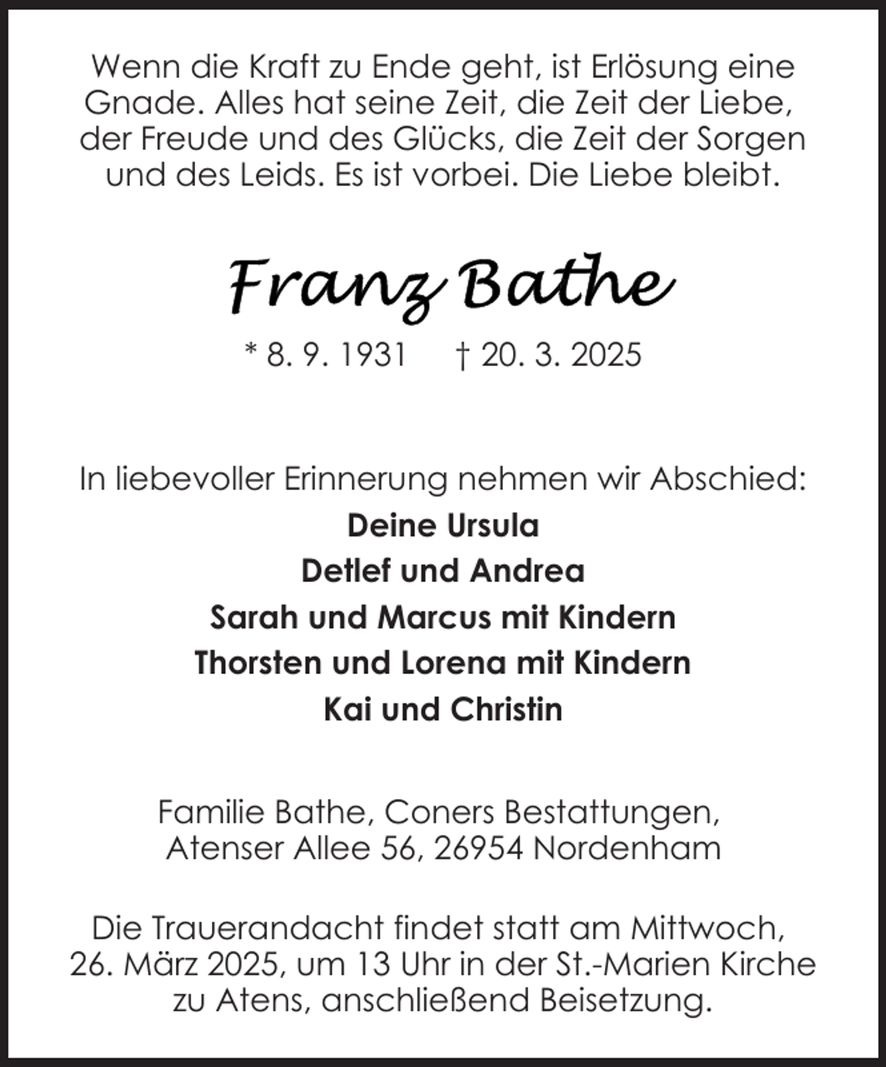 <p>Wenn die Kraft zu Ende geht, ist Erlösung eine<br />Gnade. Alles hat seine Zeit, die Zeit der Liebe,<br />der Freude und des Glücks, die Zeit der Sorgen<br />und des Leids. Es ist vorbei. Die Liebe bleibt.</p><p>* 8. 9. 1931</p><p>† 20. 3. 2025</p><p>In liebevoller Erinnerung nehmen wir Abschied:<br />Deine Ursula<br />Detlef und Andrea<br />Sarah und Marcus mit Kindern<br />Thorsten und Lorena mit Kindern<br />Kai und Christin<br />Familie Bathe, Coners Bestattungen,<br />Atenser Allee 56, 26954 Nordenham<br />Die Trauerandacht findet statt am Mittwoch,<br />26. März 2025, um 13 Uhr in der St.-Marien Kirche<br />zu Atens, anschließend Beisetzung.</p>