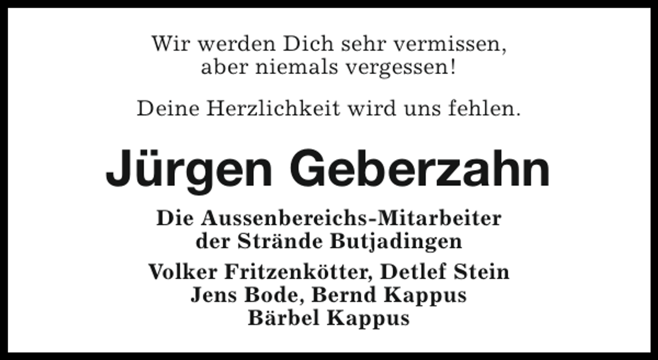 <p>Wir werden Dich sehr vermissen,<br />aber niemals vergessen!<br />Deine Herzlichkeit wird uns fehlen.</p><p>Jürgen Geberzahn<br />Die Aussenbereichs-Mitarbeiter<br />der Strände Butjadingen<br />Volker Fritzenkötter, Detlef Stein<br />Jens Bode, Bernd Kappus<br />Bärbel Kappus</p>