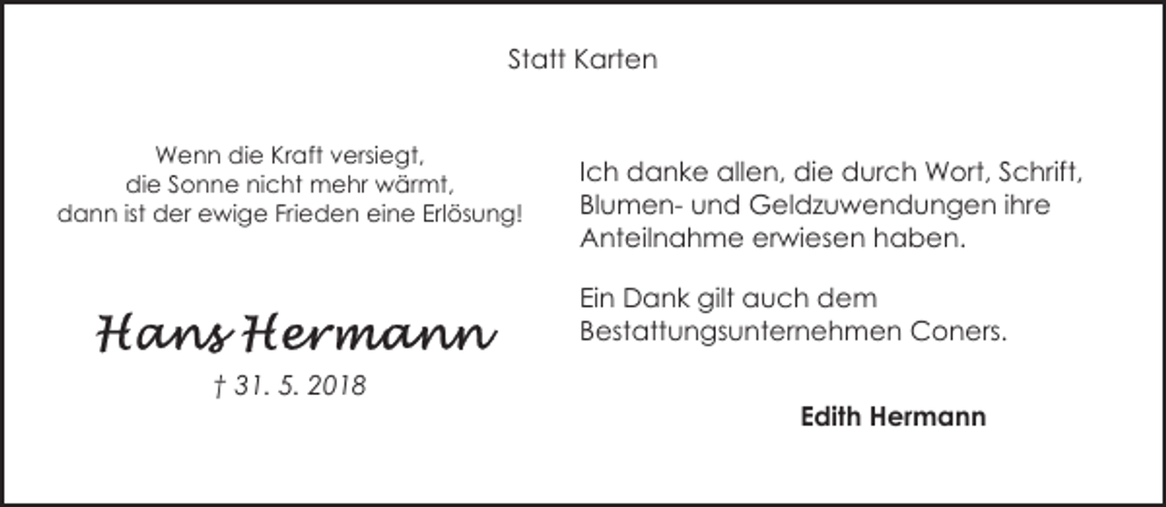 <p>Statt Karten<br />Wenn die Kraft versiegt,<br />die Sonne nicht mehr wärmt,<br />dann ist der ewige Frieden eine Erlösung!</p><p>Ich danke allen, die durch Wort, Schrift,<br />Blumen- und Geldzuwendungen ihre<br />Anteilnahme erwiesen haben.<br />Ein Dank gilt auch dem<br />Bestattungsunternehmen Coners.</p><p>† 31. 5. 2018</p><p>Edith Hermann</p>