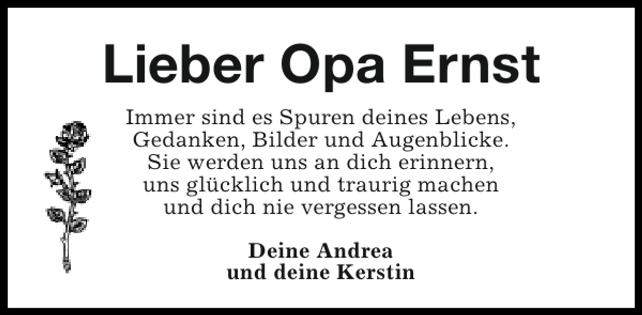 <p>Lieber Opa Ernst<br />Immer sind es Spuren deines Lebens,<br />Gedanken, Bilder und Augenblicke.<br />Sie werden uns an dich erinnern,<br />uns glücklich und traurig machen<br />und dich nie vergessen lassen.<br />Deine Andrea<br />und deine Kerstin</p>