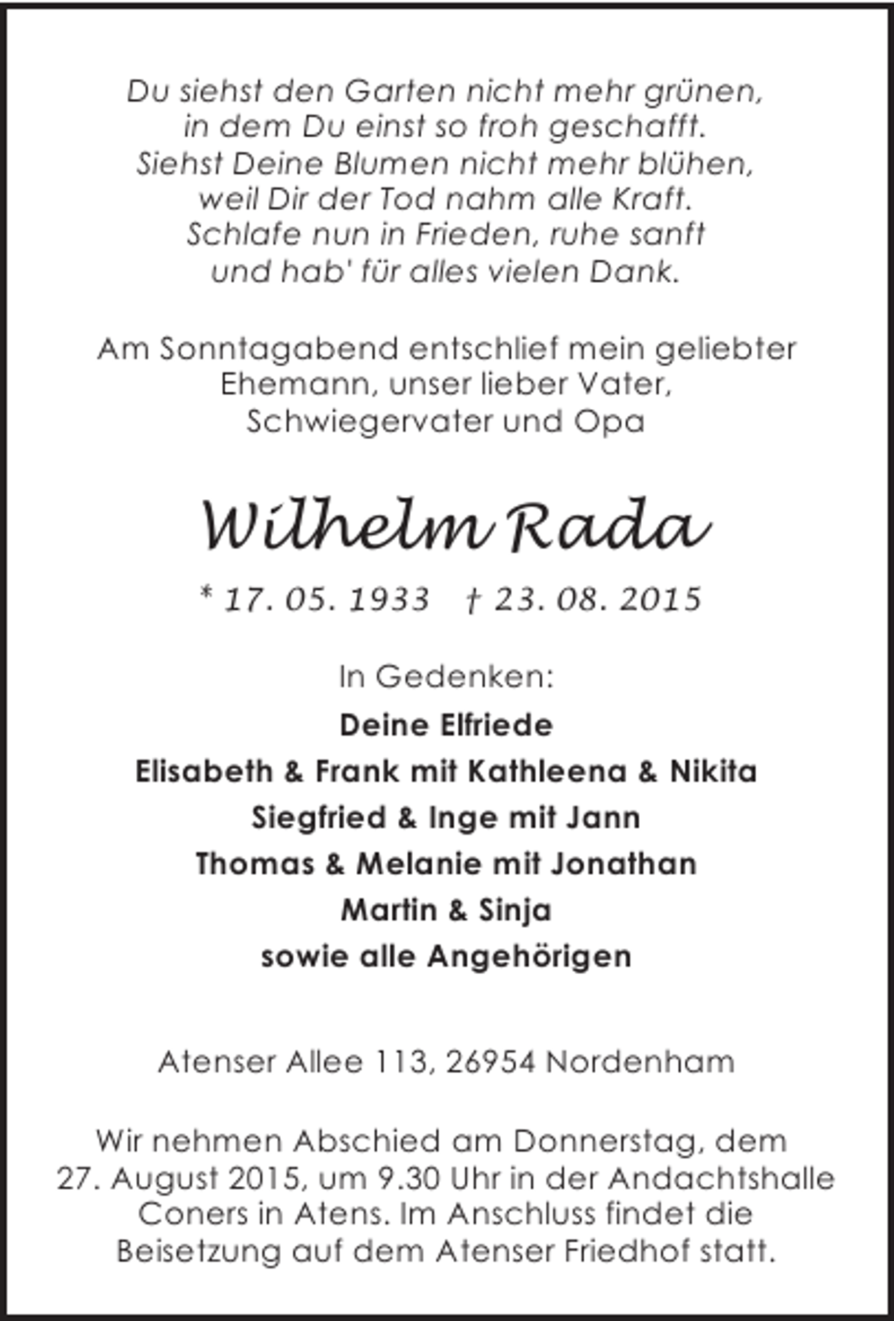 <p>Du siehst den Garten nicht mehr grünen,<br />in dem Du einst so froh geschafft.<br />Siehst Deine Blumen nicht mehr blühen,<br />weil Dir der Tod nahm alle Kraft.<br />Schlafe nun in Frieden, ruhe sanft<br />und hab' für alles vielen Dank.<br />Am Sonntagabend entschlief mein geliebter<br />Ehemann, unser lieber Vater,<br />Schwiegervater und Opa</p><p>Wilhelm Rada<br />* 17. 05. 1933</p><p>† 23. 08. 2015</p><p>In Gedenken:<br />Deine Elfriede<br />Elisabeth &amp; Frank mit Kathleena &amp; Nikita<br />Siegfried &amp; Inge mit Jann<br />Thomas &amp; Melanie mit Jonathan<br />Martin &amp; Sinja<br />sowie alle Angehörigen<br />Atenser Allee 113, 26954 Nordenham<br />Wir nehmen Abschied am Donnerstag, dem<br />27. August 2015, um 9.30 Uhr in der Andachtshalle<br />Coners in Atens. Im Anschluss findet die<br />Beisetzung auf dem Atenser Friedhof statt.</p>