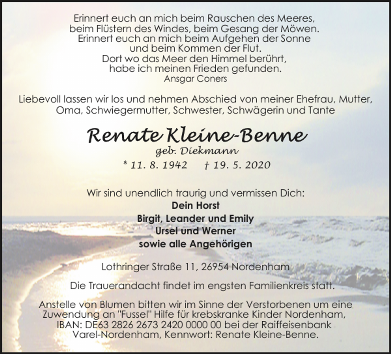 <p>Erinnert euch an mich beim Rauschen des Meeres,<br />beim Flüstern des Windes, beim Gesang der Möwen.<br />Erinnert euch an mich beim Aufgehen der Sonne<br />und beim Kommen der Flut.<br />Dort wo das Meer den Himmel berührt,<br />habe ich meinen Frieden gefunden.<br />Ansgar Coners</p>
<p>Liebevoll lassen wir los und nehmen Abschied von meiner Ehefrau, Mutter,<br />Oma, Schwiegermutter, Schwester, Schwägerin und Tante</p>
<p>geb. Diekmann<br />* 11. 8. 1942</p>
<p>† 19. 5. 2020</p>
<p>Wir sind unendlich traurig und vermissen Dich:<br />Dein Horst<br />Birgit, Leander und Emily<br />Ursel und Werner<br />sowie alle Angehörigen<br />Lothringer Straße 11, 26954 Nordenham<br />Die Trauerandacht findet im engsten Familienkreis statt.<br />Anstelle von Blumen bitten wir im Sinne der Verstorbenen um eine<br />Zuwendung an "Fussel" Hilfe für krebskranke Kinder Nordenham,<br />IBAN: DE63 2873 2420 bei der Raiffeisenbank<br />Varel-Nordenham, Kennwort: Renate Kleine-Benne.</p>