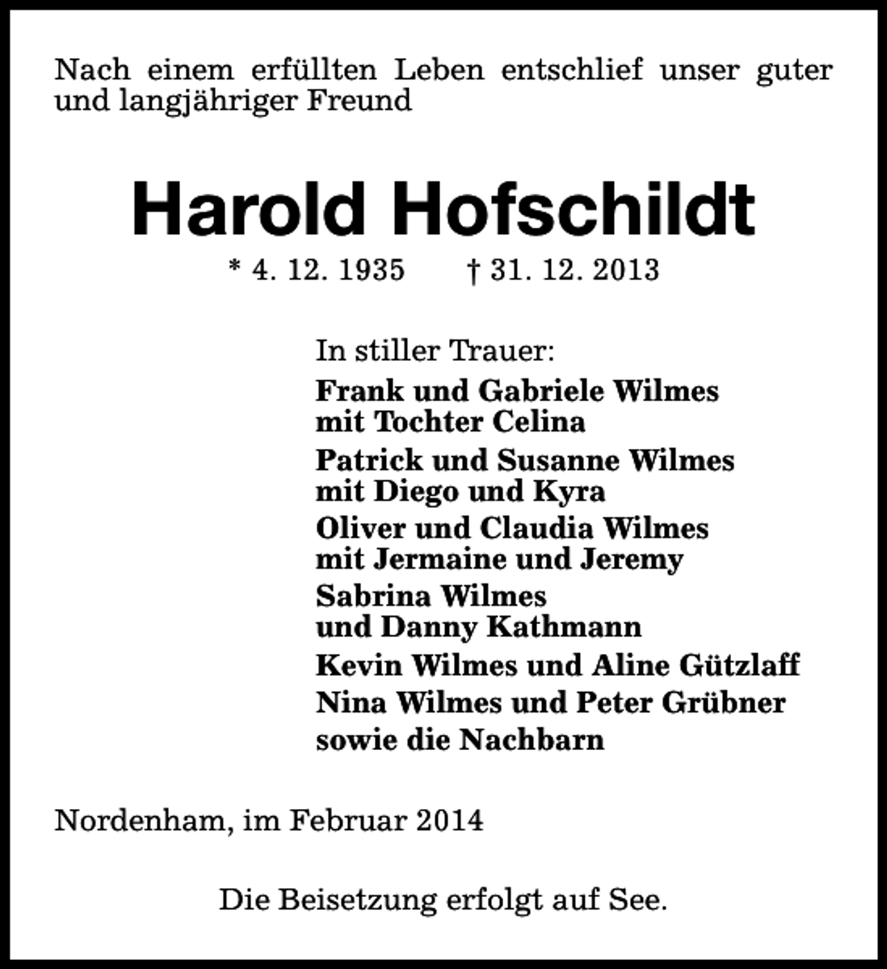 <p>Nach einem erfüllten Leben entschlief unser guter<br />und langjähriger Freund</p><p>Harold Hofschildt<br />* 4. 12. 1935</p><p>† 31. 12. 2013</p><p>In stiller Trauer:<br />Frank und Gabriele Wilmes<br />mit Tochter Celina<br />Patrick und Susanne Wilmes<br />mit Diego und Kyra<br />Oliver und Claudia Wilmes<br />mit Jermaine und Jeremy<br />Sabrina Wilmes<br />und Danny Kathmann<br />Kevin Wilmes und Aline Gützlaff<br />Nina Wilmes und Peter Grübner<br />sowie die Nachbarn<br />Nordenham, im Februar 2014<br />Die Beisetzung erfolgt auf See.</p>
