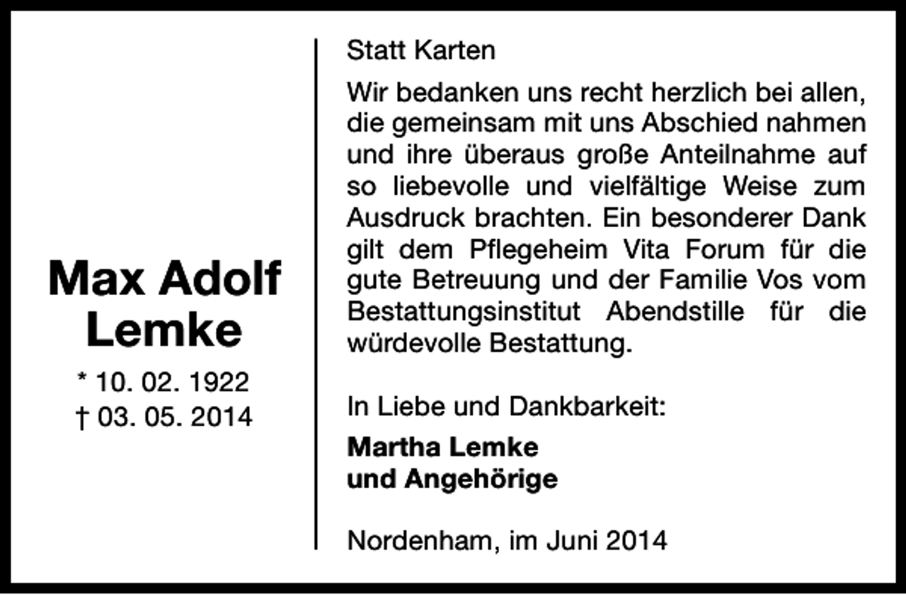 <p>Max Adolf<br />Lemke<br />* 10. 02. 1922<br />† 03. 05. 2014</p><p>Statt Karten<br />Wir bedanken uns recht herzlich bei allen,<br />die gemeinsam mit uns Abschied nahmen<br />und ihre überaus große Anteilnahme auf<br />so liebevolle und vielfältige Weise zum<br />Ausdruck brachten. Ein besonderer Dank<br />gilt dem Pflegeheim Vita Forum für die<br />gute Betreuung und der Familie Vos vom<br />Bestattungsinstitut Abendstille für die<br />würdevolle Bestattung.<br />In Liebe und Dankbarkeit:<br />Martha Lemke<br />und Angehörige<br />Nordenham, im Juni 2014</p>