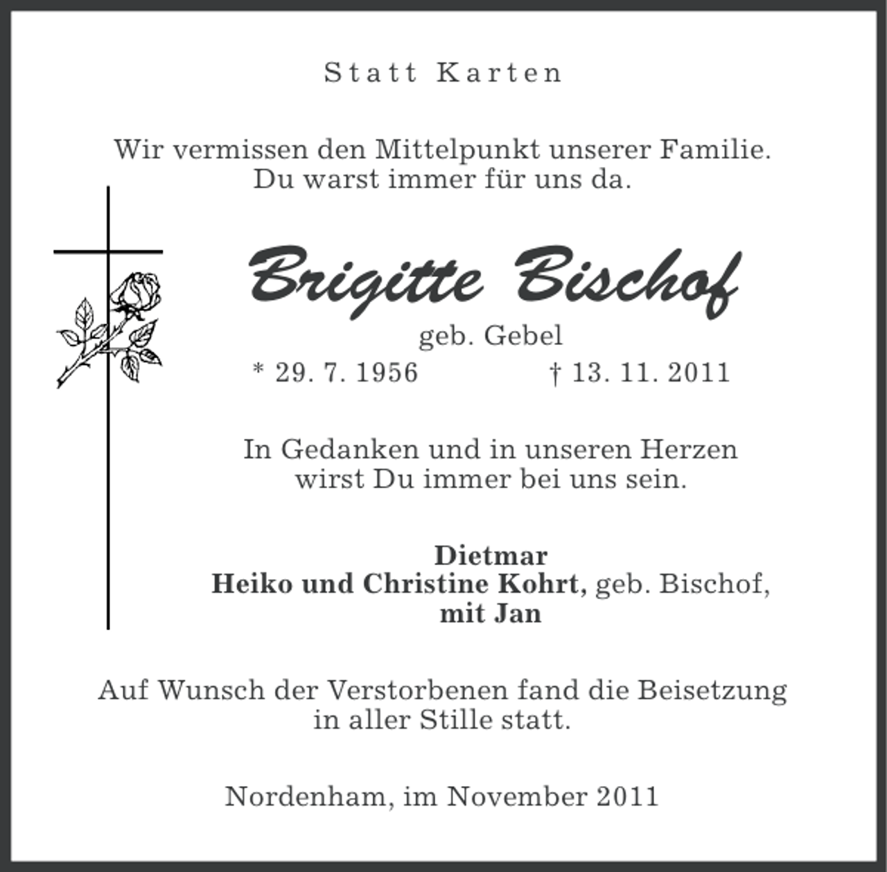 <p>Statt Karten<br />Wir vermissen den Mittelpunkt unserer Familie.<br />Du warst immer für uns da.</p><p>Brigitte Bischof<br />geb. Gebel<br />* 29. 7. 1956<br />† 13. 11. 2011<br />In Gedanken und in unseren Herzen<br />wirst Du immer bei uns sein.<br />Dietmar<br />Heiko und Christine Kohrt, geb. Bischof,<br />mit Jan<br />Auf Wunsch der Verstorbenen fand die Beisetzung<br />in aller Stille statt.<br />Nordenham, im November 2011</p>