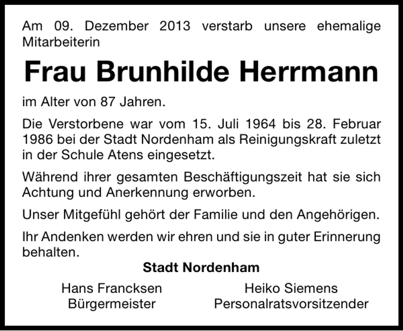 <p>Am 09. Dezember 2013 verstarb unsere ehemalige<br />Mitarbeiterin</p><p>Frau Brunhilde Herrmann<br />im Alter von 87 Jahren.<br />Die Verstorbene war vom 15. Juli 1964 bis 28. Februar<br />1986 bei der Stadt Nordenham als Reinigungskraft zuletzt<br />in der Schule Atens eingesetzt.<br />Während ihrer gesamten Beschäftigungszeit hat sie sich<br />Achtung und Anerkennung erworben.<br />Unser Mitgefühl gehört der Familie und den Angehörigen.<br />Ihr Andenken werden wir ehren und sie in guter Erinnerung<br />behalten.<br />Stadt Nordenham<br />Hans Francksen<br />Heiko Siemens<br />Bürgermeister<br />Personalratsvorsitzender</p>