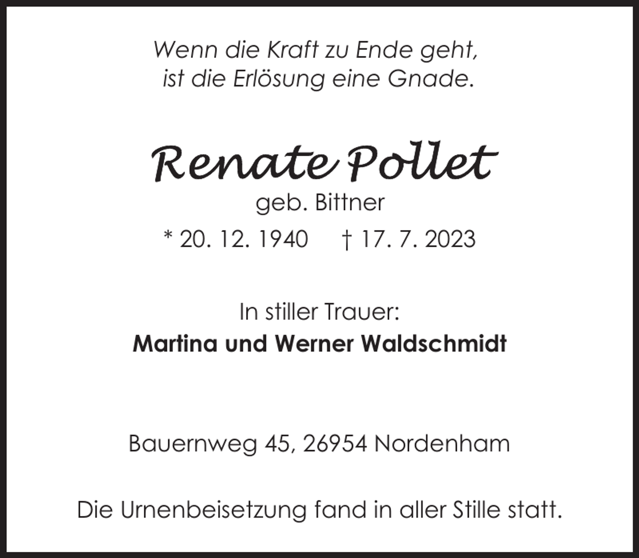 <p>Wenn die Kraft zu Ende geht,<br />ist die Erlösung eine Gnade.</p><p>geb. Bittner<br />* 20. 12. 1940</p><p>† 17. 7. 2023</p><p>In stiller Trauer:<br />Martina und Werner Waldschmidt</p><p>Bauernweg 45, 26954 Nordenham<br />Die Urnenbeisetzung fand in aller Stille statt.</p>