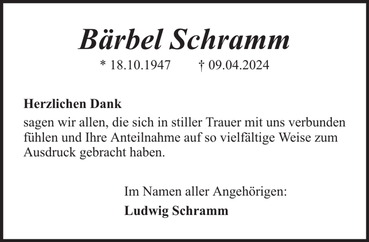 <p>Bärbel Schramm<br />* 18.10.1947</p><p>† 09.04.2024</p><p>Herzlichen Dank<br />sagen wir allen, die sich in stiller Trauer mit uns verbunden<br />fühlen und Ihre Anteilnahme auf so vielfältige Weise zum<br />Ausdruck gebracht haben.<br />Im Namen aller Angehörigen:<br />Ludwig Schramm</p>