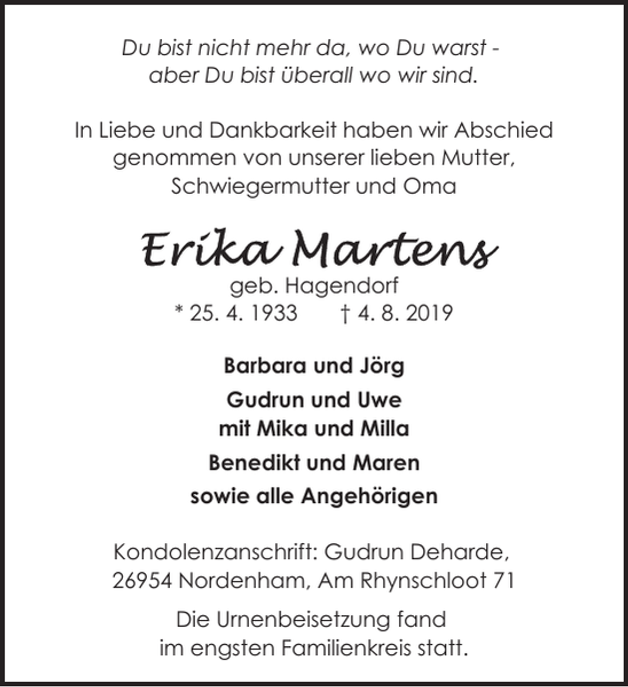 <p>Du bist nicht mehr da, wo Du warst aber Du bist überall wo wir sind.<br />In Liebe und Dankbarkeit haben wir Abschied<br />genommen von unserer lieben Mutter,<br />Schwiegermutter und Oma</p><p>geb. Hagendorf<br />* 25. 4. 1933<br />† 4. 8. 2019<br />Barbara und Jörg<br />Gudrun und Uwe<br />mit Mika und Milla<br />Benedikt und Maren<br />sowie alle Angehörigen<br />Kondolenzanschrift: Gudrun Deharde,<br />26954 Nordenham, Am Rhynschloot 71<br />Die Urnenbeisetzung fand<br />im engsten Familienkreis statt.</p>