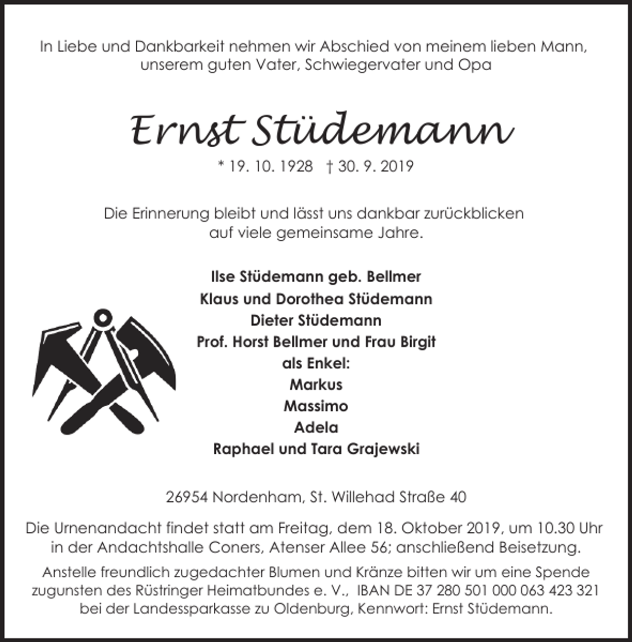 <p>In Liebe und Dankbarkeit nehmen wir Abschied von meinem lieben Mann,<br />unserem guten Vater, Schwiegervater und Opa</p><p>Ernst Stüdemann<br />* 19. 10. 1928 † 30. 9. 2019</p><p>Die Erinnerung bleibt und lässt uns dankbar zurückblicken<br />auf viele gemeinsame Jahre.<br />Ilse Stüdemann geb. Bellmer<br />Klaus und Dorothea Stüdemann<br />Dieter Stüdemann<br />Prof. Horst Bellmer und Frau Birgit<br />als Enkel:<br />Markus<br />Massimo<br />Adela<br />Raphael und Tara Grajewski</p><p>26954 Nordenham, St. Willehad Straße 40<br />Die Urnenandacht findet statt am Freitag, dem 18. Oktober 2019, um 10.30 Uhr<br />in der Andachtshalle Coners, Atenser Allee 56; anschließend Beisetzung.<br />Anstelle freundlich zugedachter Blumen und Kränze bitten wir um eine Spende<br />zugunsten des Rüstringer Heimatbundes e. V., IBAN DE 37 280 501 0063 4221<br />bei der Landessparkasse zu Oldenburg, Kennwort: Ernst Stüdemann.</p>