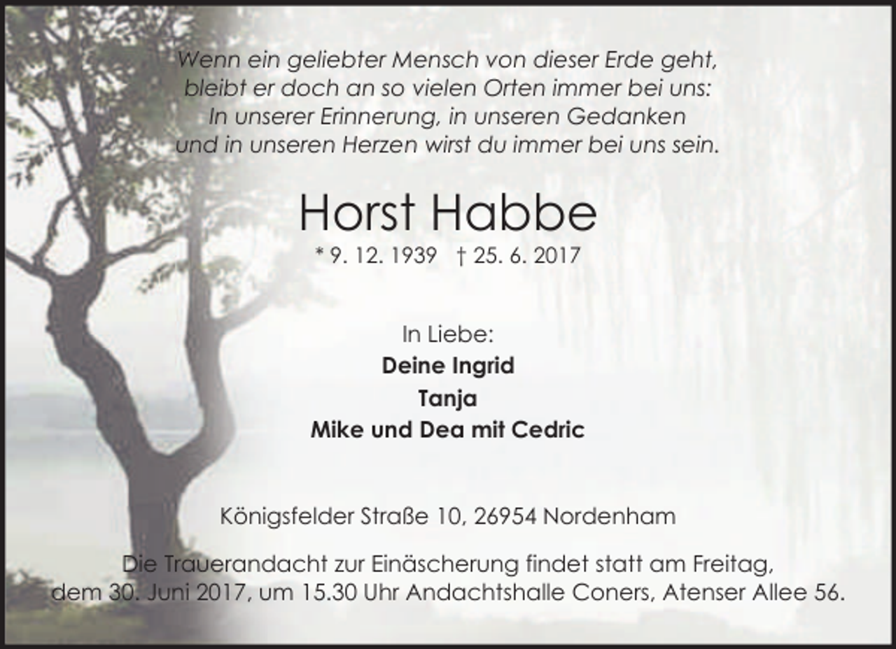 <p>Wenn ein geliebter Mensch von dieser Erde geht,<br />bleibt er doch an so vielen Orten immer bei uns:<br />In unserer Erinnerung, in unseren Gedanken<br />und in unseren Herzen wirst du immer bei uns sein.</p><p>Horst Habbe<br />* 9. 12. 1939 † 25. 6. 2017</p><p>In Liebe:<br />Deine Ingrid<br />Tanja<br />Mike und Dea mit Cedric<br />Königsfelder Straße 10, 26954 Nordenham<br />Die Trauerandacht zur Einäscherung findet statt am Freitag,<br />dem 30. Juni 2017, um 15.30 Uhr Andachtshalle Coners, Atenser Allee 56.</p>