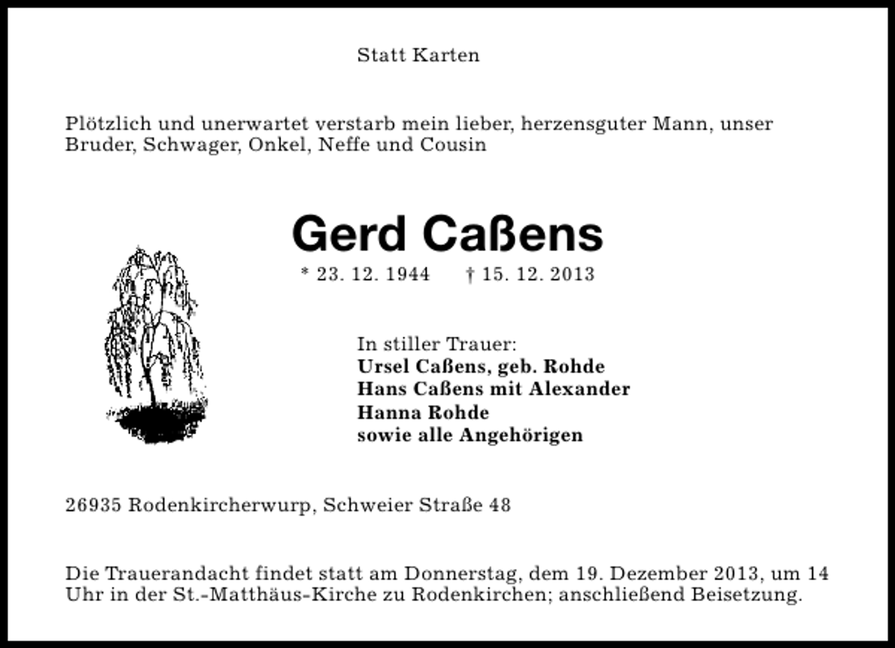 <p>Statt Karten<br />Plötzlich und unerwartet verstarb mein lieber, herzensguter Mann, unser<br />Bruder, Schwager, Onkel, Neffe und Cousin</p><p>Gerd Caßens<br />* 23. 12. 1944</p><p>† 15. 12. 2013</p><p>In stiller Trauer:<br />Ursel Caßens, geb. Rohde<br />Hans Caßens mit Alexander<br />Hanna Rohde<br />sowie alle Angehörigen<br />26935 Rodenkircherwurp, Schweier Straße 48<br />Die Trauerandacht findet statt am Donnerstag, dem 19. Dezember 2013, um 14<br />Uhr in der St.-Matthäus-Kirche zu Rodenkirchen; anschließend Beisetzung.</p>