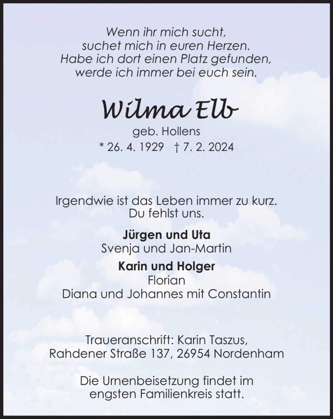 <p>Wenn ihr mich sucht,<br />suchet mich in euren Herzen.<br />Habe ich dort einen Platz gefunden,<br />werde ich immer bei euch sein.</p><p>geb. Hollens<br />* 26. 4. 1929 † 7. 2. 2024</p><p>Irgendwie ist das Leben immer zu kurz.<br />Du fehlst uns.<br />Jürgen und Uta<br />Svenja und Jan-Martin<br />Karin und Holger<br />Florian<br />Diana und Johannes mit Constantin<br />Traueranschrift: Karin Taszus,<br />Rahdener Straße 137, 26954 Nordenham<br />Die Urnenbeisetzung findet im<br />engsten Familienkreis statt.</p>