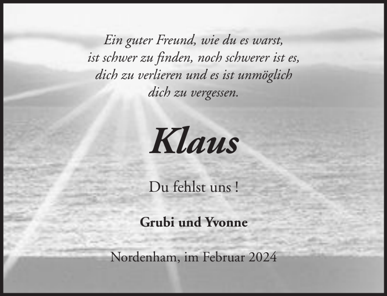 <p>Ein guter Freund, wie du es warst,<br />ist schwer zu finden, noch schwerer ist es,<br />dich zu verlieren und es ist unmöglich<br />dich zu vergessen.</p><p>Klaus<br />Du fehlst uns !<br />Grubi und Yvonne<br />Nordenham, im Februar 2024</p>