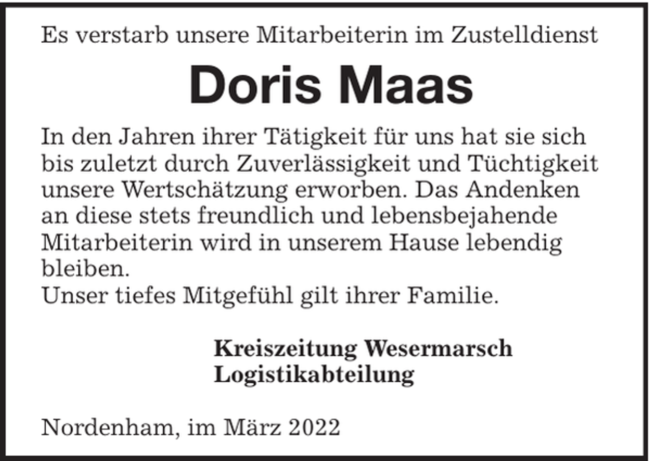 <p>Es verstarb unsere Mitarbeiterin im Zustelldienst</p><p>Doris Maas<br />In den Jahren ihrer Tätigkeit für uns hat sie sich<br />bis zuletzt durch Zuverlässigkeit und Tüchtigkeit<br />unsere Wertschätzung erworben. Das Andenken<br />an diese stets freundlich und lebensbejahende<br />Mitarbeiterin wird in unserem Hause lebendig<br />bleiben.<br />Unser tiefes Mitgefühl gilt ihrer Familie.<br />Kreiszeitung Wesermarsch<br />Logistikabteilung<br />Nordenham, im März 2022</p>