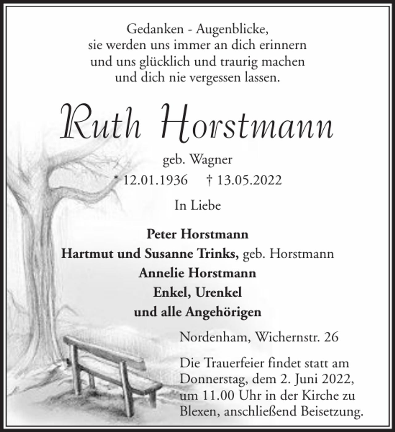 <p>Gedanken - Augenblicke,<br />sie werden uns immer an dich erinnern<br />und uns glücklich und traurig machen<br />und dich nie vergessen lassen.</p><p>Ruth Horstmann<br />geb. Wagner<br />* 12.01.1936 † 13.05.2022<br />In Liebe<br />Peter Horstmann<br />Hartmut und Susanne Trinks, geb. Horstmann<br />Annelie Horstmann<br />Enkel, Urenkel<br />und alle Angehörigen<br />Nordenham, Wichernstr. 26<br />Die Trauerfeier findet statt am<br />Donnerstag, dem 2. Juni 2022,<br />um 11.00 Uhr in der Kirche zu<br />Blexen, anschließend Beisetzung.</p>