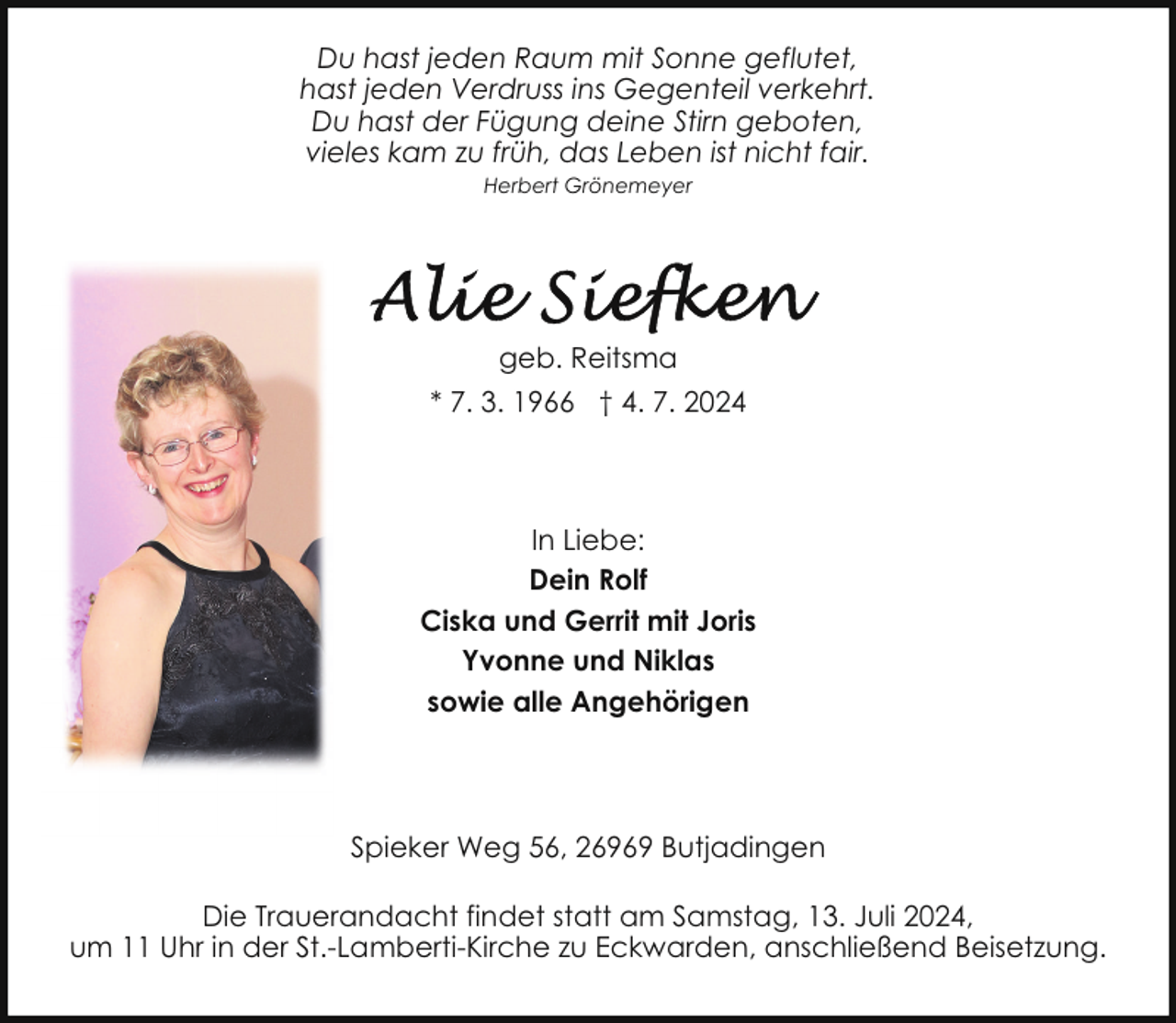 <p>Du hast jeden Raum mit Sonne geflutet,<br />hast jeden Verdruss ins Gegenteil verkehrt.<br />Du hast der Fügung deine Stirn geboten,<br />vieles kam zu früh, das Leben ist nicht fair.<br />Herbert Grönemeyer</p>
<p>geb. Reitsma<br />* 7. 3. 1966 † 4. 7. 2024</p>
<p>In Liebe:<br />Dein Rolf<br />Ciska und Gerrit mit Joris<br />Yvonne und Niklas<br />sowie alle Angehörigen</p>
<p>Spieker Weg 56, 26969 Butjadingen<br />Die Trauerandacht findet statt am Samstag, 13. Juli 2024,<br />um 11 Uhr in der St.-Lamberti-Kirche zu Eckwarden, anschließend Beisetzung.</p>