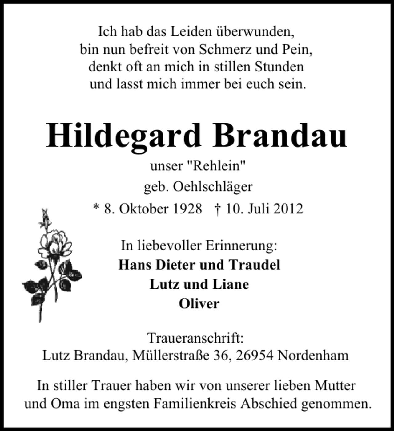<p>Ich hab das Leiden überwunden,<br />bin nun befreit von Schmerz und Pein,<br />denkt oft an mich in stillen Stunden<br />und lasst mich immer bei euch sein.</p><p>Hildegard Brandau<br />unser "Rehlein"<br />geb. Oehlschläger<br />* 8. Oktober 1928 † 10. Juli 2012<br />In liebevoller Erinnerung:<br />Hans Dieter und Traudel<br />Lutz und Liane<br />Oliver<br />Traueranschrift:<br />Lutz Brandau, Müllerstraße 36, 26954 Nordenham<br />In stiller Trauer haben wir von unserer lieben Mutter<br />und Oma im engsten Familienkreis Abschied genommen.</p>