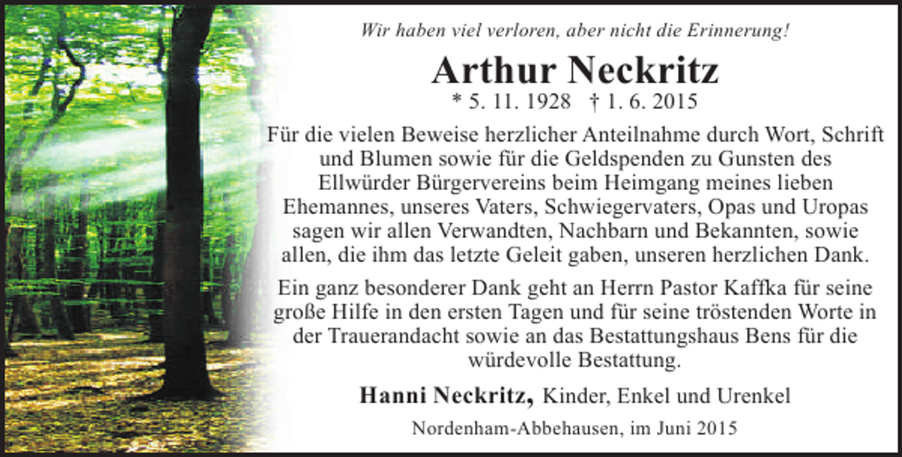 <p>Wir haben viel verloren, aber nicht die Erinnerung!</p><p>Arthur Neckritz</p><p>* 5. 11. 1928 † 1. 6. 2015<br />Für die vielen Beweise herzlicher Anteilnahme durch Wort, Schrift<br />und Blumen sowie für die Geldspenden zu Gunsten des<br />Ellwürder Bürgervereins beim Heimgang meines lieben<br />Ehemannes, unseres Vaters, Schwiegervaters, Opas und Uropas<br />sagen wir allen Verwandten, Nachbarn und Bekannten, sowie<br />allen, die ihm das letzte Geleit gaben, unseren herzlichen Dank.<br />Ein ganz besonderer Dank geht an Herrn Pastor Kaffka für seine<br />große Hilfe in den ersten Tagen und für seine tröstenden Worte in<br />der Trauerandacht sowie an das Bestattungshaus Bens für die<br />würdevolle Bestattung.</p><p>Hanni Neckritz, Kinder, Enkel und Urenkel<br />Nordenham-Abbehausen, im Juni 2015</p>