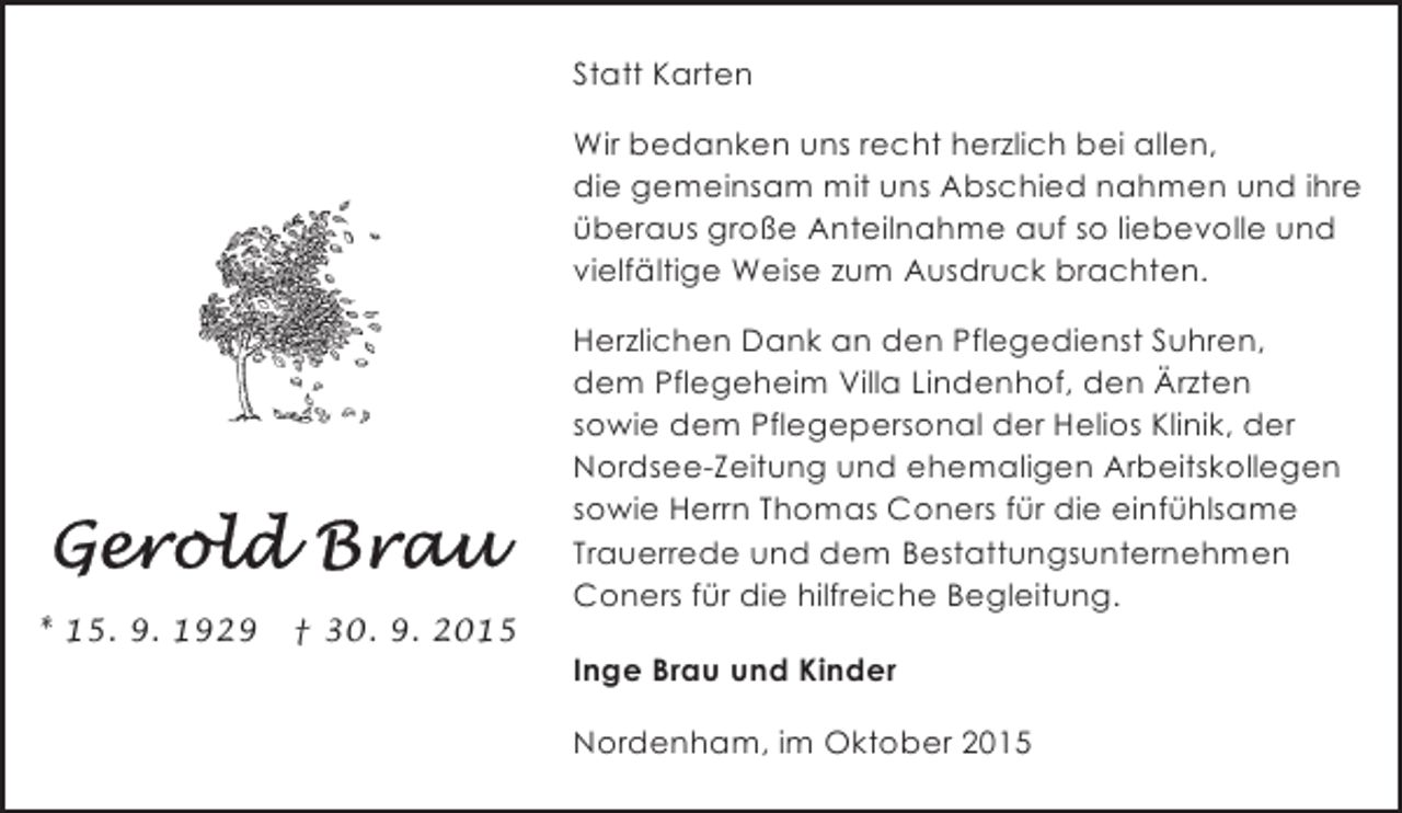 <p>Statt Karten<br />Wir bedanken uns recht herzlich bei allen,<br />die gemeinsam mit uns Abschied nahmen und ihre<br />überaus große Anteilnahme auf so liebevolle und<br />vielfältige Weise zum Ausdruck brachten.</p>
<p>* 15. 9. 1929</p>
<p>† 30. 9. 2015</p>
<p>Herzlichen Dank an den Pflegedienst Suhren,<br />dem Pflegeheim Villa Lindenhof, den Ärzten<br />sowie dem Pflegepersonal der Helios Klinik, der<br />Nordsee-Zeitung und ehemaligen Arbeitskollegen<br />sowie Herrn Thomas Coners für die einfühlsame<br />Trauerrede und dem Bestattungsunternehmen<br />Coners für die hilfreiche Begleitung.<br />Inge Brau und Kinder<br />Nordenham, im Oktober 2015</p>