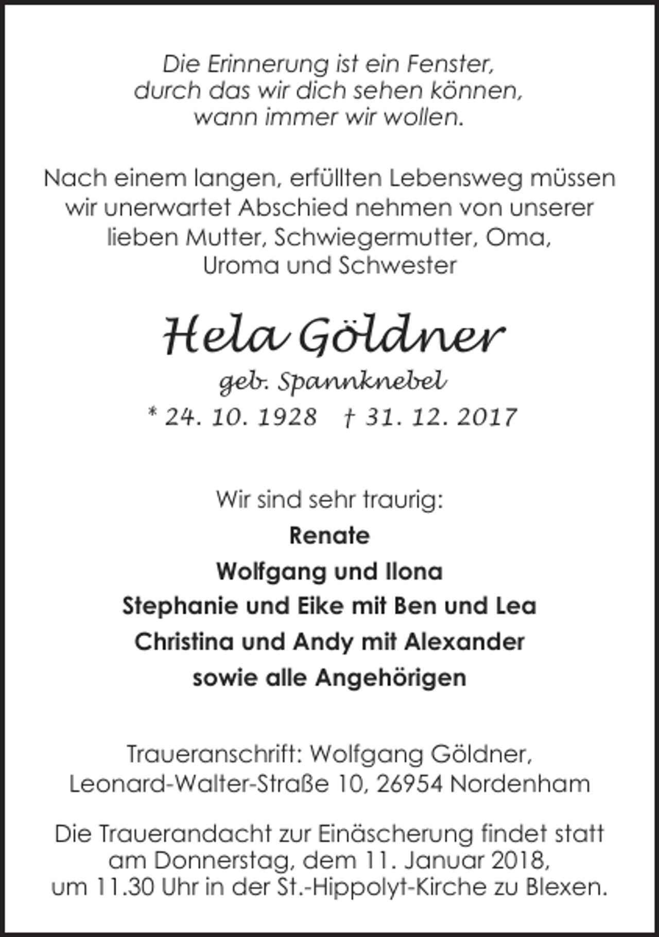 <p>Die Erinnerung ist ein Fenster,<br />durch das wir dich sehen können,<br />wann immer wir wollen.<br />Nach einem langen, erfüllten Lebensweg müssen<br />wir unerwartet Abschied nehmen von unserer<br />lieben Mutter, Schwiegermutter, Oma,<br />Uroma und Schwester</p><p>Hela Göldner<br />geb. Spannknebel</p><p>* 24. 10. 1928</p><p>† 31. 12. 2017</p><p>Wir sind sehr traurig:<br />Renate<br />Wolfgang und Ilona<br />Stephanie und Eike mit Ben und Lea<br />Christina und Andy mit Alexander<br />sowie alle Angehörigen<br />Traueranschrift: Wolfgang Göldner,<br />Leonard-Walter-Straße 10, 26954 Nordenham<br />Die Trauerandacht zur Einäscherung findet statt<br />am Donnerstag, dem 11. Januar 2018,<br />um 11.30 Uhr in der St.-Hippolyt-Kirche zu Blexen.</p>