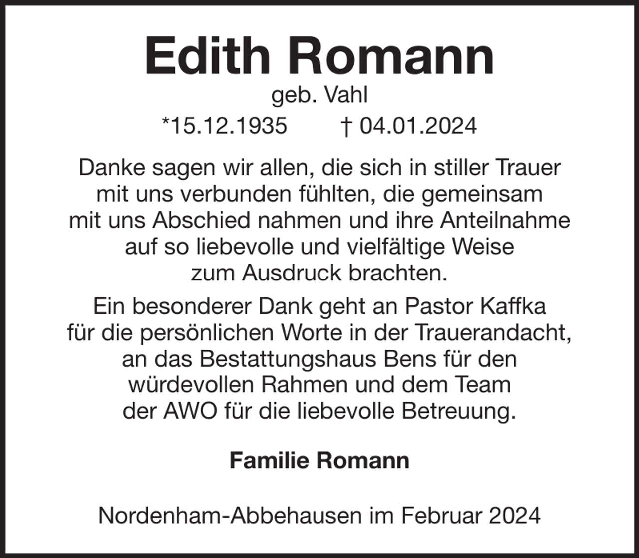 <p>Edith Romann<br />geb. Vahl<br />*15.12.1935<br />† 04.01.2024</p><p>Danke sagen wir allen, die sich in stiller Trauer<br />mit uns verbunden fühlten, die gemeinsam<br />mit uns Abschied nahmen und ihre Anteilnahme<br />auf so liebevolle und vielfältige Weise<br />zum Ausdruck brachten.<br />Ein besonderer Dank geht an Pastor Kaffka<br />für die persönlichen Worte in der Trauerandacht,<br />an das Bestattungshaus Bens für den<br />würdevollen Rahmen und dem Team<br />der AWO für die liebevolle Betreuung.<br />Familie Romann<br />Nordenham-Abbehausen im Februar 2024</p>