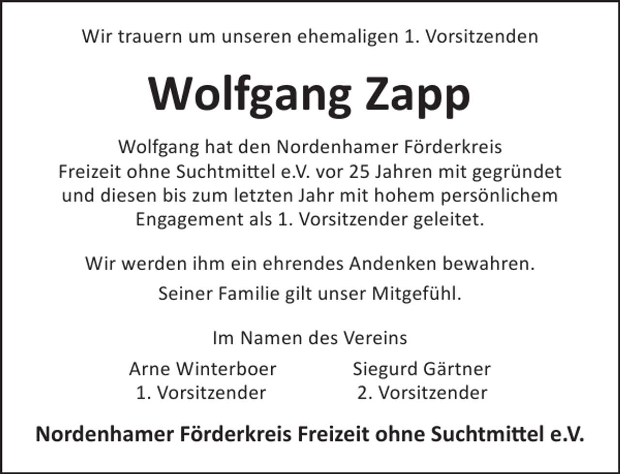<p>Wir trauern um unseren ehemaligen 1. Vorsitzenden</p><p>Wolfgang Zapp<br />Wolfgang hat den Nordenhamer Förderkreis<br />Freizeit ohne Suchtmittel e.V. vor 25 Jahren mit gegründet<br />und diesen bis zum letzten Jahr mit hohem persönlichem<br />Engagement als 1. Vorsitzender geleitet.<br />Wir werden ihm ein ehrendes Andenken bewahren.<br />Seiner Familie gilt unser Mitgefühl.<br />Im Namen des Vereins<br />Arne Winterboer<br />Siegurd Gärtner<br />1. Vorsitzender<br />2. Vorsitzender</p><p>Nordenhamer Förderkreis Freizeit ohne Suchtmittel e.V.</p>