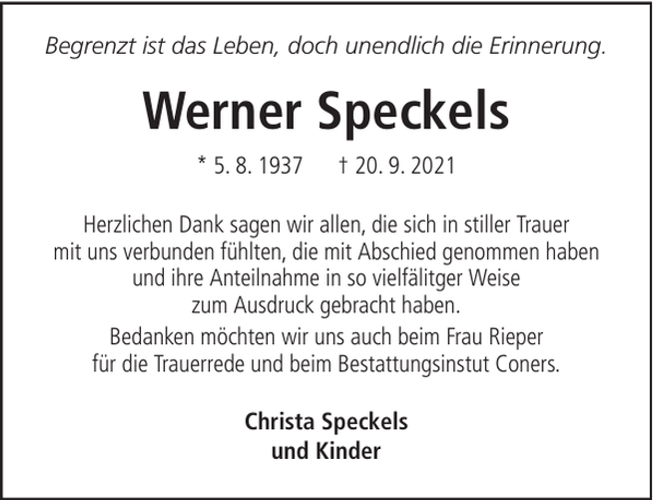 <p>Begrenzt ist das Leben, doch unendlich die Erinnerung.</p><p>Werner Speckels<br />* 5. 8. 1937</p><p>† 20. 9. 2021</p><p>Herzlichen Dank sagen wir allen, die sich in stiller Trauer<br />mit uns verbunden fühlten, die mit Abschied genommen haben<br />und ihre Anteilnahme in so vielfälitger Weise<br />zum Ausdruck gebracht haben.<br />Bedanken möchten wir uns auch beim Frau Rieper<br />für die Trauerrede und beim Bestattungsinstut Coners.<br />Christa Speckels<br />und Kinder</p>