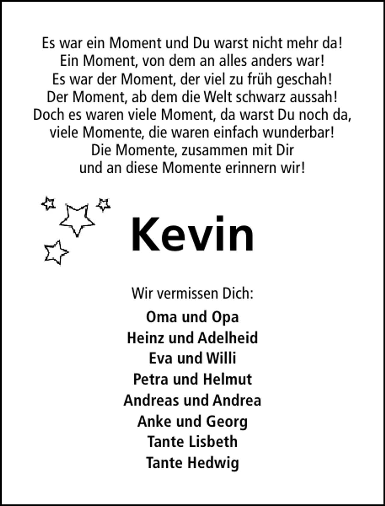 <p>Es war ein Moment und Du warst nicht mehr da!<br />Ein Moment, von dem an alles anders war!<br />Es war der Moment, der viel zu früh geschah!<br />Der Moment, ab dem die Welt schwarz aussah!<br />Doch es waren viele Moment, da warst Du noch da,<br />viele Momente, die waren einfach wunderbar!<br />Die Momente, zusammen mit Dir<br />und an diese Momente erinnern wir!</p><p>Kevin<br />Wir vermissen Dich:<br />Oma und Opa<br />Heinz und Adelheid<br />Eva und Willi<br />Petra und Helmut<br />Andreas und Andrea<br />Anke und Georg<br />Tante Lisbeth<br />Tante Hedwig</p>