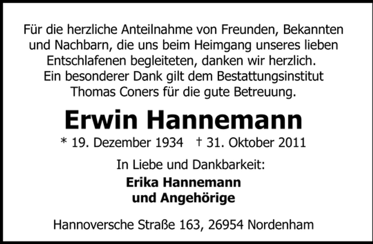 <p>Für die herzliche Anteilnahme von Freunden, Bekannten<br />und Nachbarn, die uns beim Heimgang unseres lieben<br />Entschlafenen begleiteten, danken wir herzlich.<br />Ein besonderer Dank gilt dem Bestattungsinstitut<br />Thomas Coners für die gute Betreuung.</p><p>Erwin Hannemann<br />* 19. Dezember 1934 † 31. Oktober 2011<br />In Liebe und Dankbarkeit:<br />Erika Hannemann<br />und Angehörige<br />Hannoversche Straße 163, 26954 Nordenham</p>