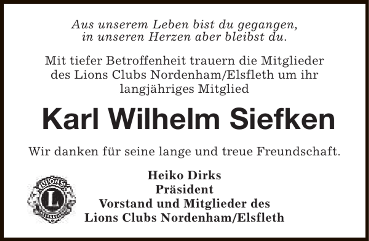 <p>Aus unserem Leben bist du gegangen,<br />in unseren Herzen aber bleibst du.<br />Mit tiefer Betroffenheit trauern die Mitglieder<br />des Lions Clubs Nordenham/Elsfleth um ihr<br />langjähriges Mitglied</p><p>Karl Wilhelm Siefken<br />Wir danken für seine lange und treue Freundschaft.<br />Heiko Dirks<br />Präsident<br />Vorstand und Mitglieder des<br />Lions Clubs Nordenham/Elsfleth</p>