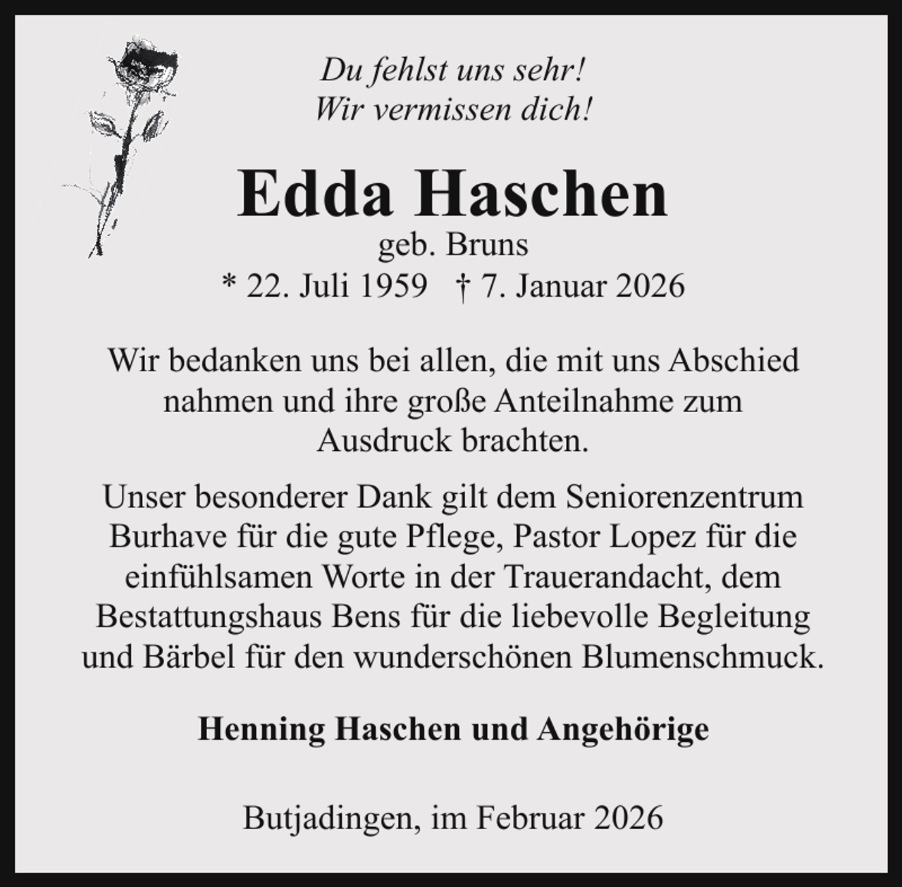 <p>Du fehlst uns sehr!<br />Wir vermissen dich!</p><p>Edda Haschen</p><p>geb. Bruns<br />* 22. Juli 1959 † 7. Januar 2026<br />Wir bedanken uns bei allen, die mit uns Abschied<br />nahmen und ihre große Anteilnahme zum<br />Ausdruck brachten.<br />Unser besonderer Dank gilt dem Seniorenzentrum<br />Burhave für die gute Pflege, Pastor Lopez für die<br />einfühlsamen Worte in der Trauerandacht, dem<br />Bestattungshaus Bens für die liebevolle Begleitung<br />und Bärbel für den wunderschönen Blumenschmuck.<br />Henning Haschen und Angehörige<br />Butjadingen, im Februar 2026</p>