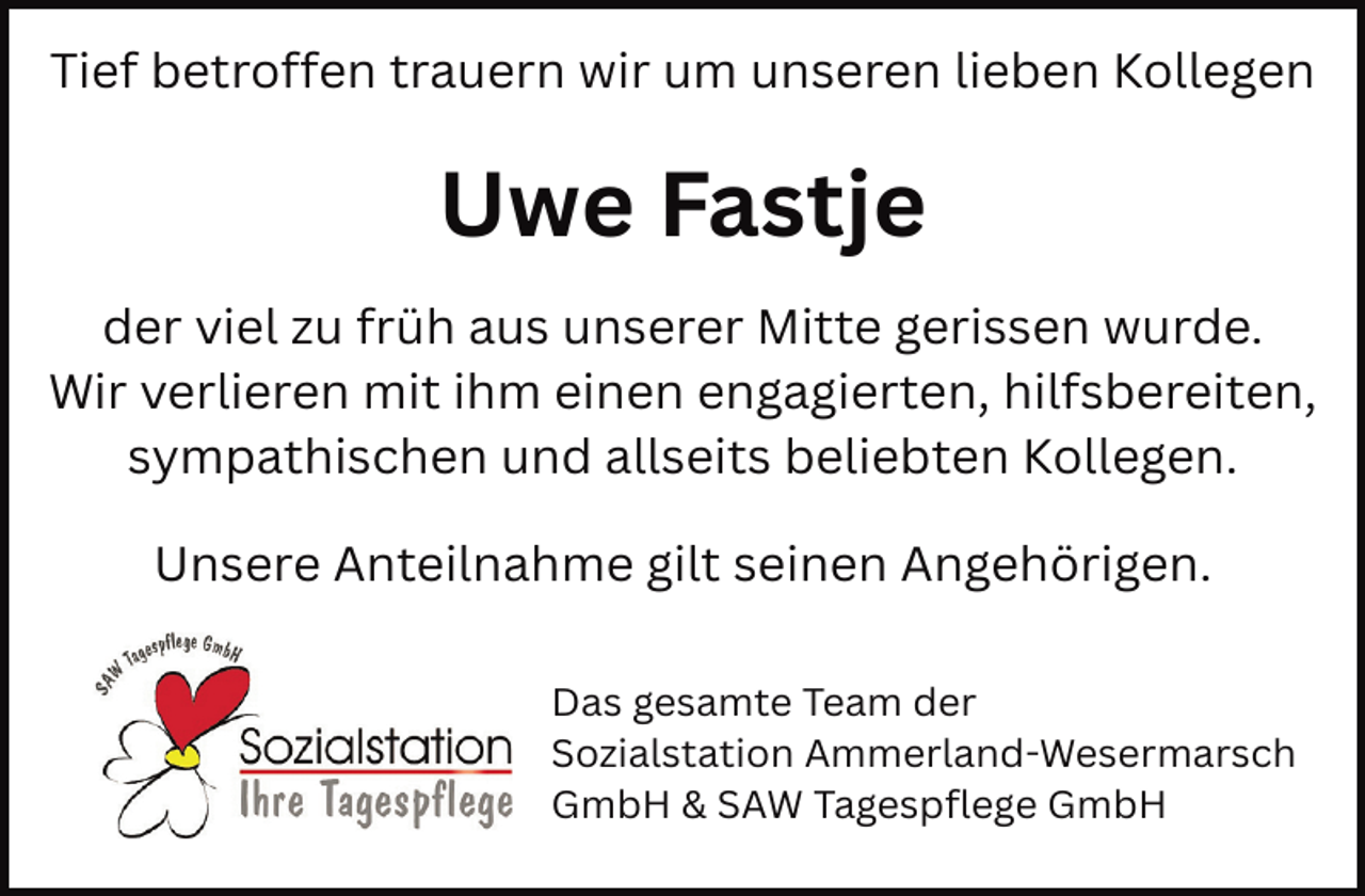 <p>Tief betroffen trauern wir um unseren lieben Kollegen</p><p>Uwe Fastje<br />der viel zu früh aus unserer Mitte gerissen wurde.<br />Wir verlieren mit ihm einen engagierten, hilfsbereiten,<br />sympathischen und allseits beliebten Kollegen.<br />Unsere Anteilnahme gilt seinen Angehörigen.<br />Das gesamte Team der<br />Sozialstation Ammerland-Wesermarsch<br />GmbH &amp; SAW Tagespflege GmbH</p>