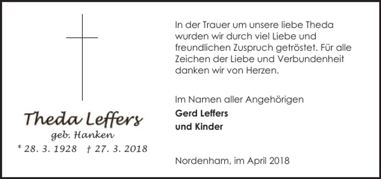 <p>In der Trauer um unsere liebe Theda<br />wurden wir durch viel Liebe und<br />freundlichen Zuspruch getröstet. Für alle<br />Zeichen der Liebe und Verbundenheit<br />danken wir von Herzen.</p><p>geb. Hanken<br />* 28. 3. 1928</p><p>Im Namen aller Angehörigen<br />Gerd Leffers<br />und Kinder</p><p>† 27. 3. 2018</p><p>Nordenham, im April 2018</p>