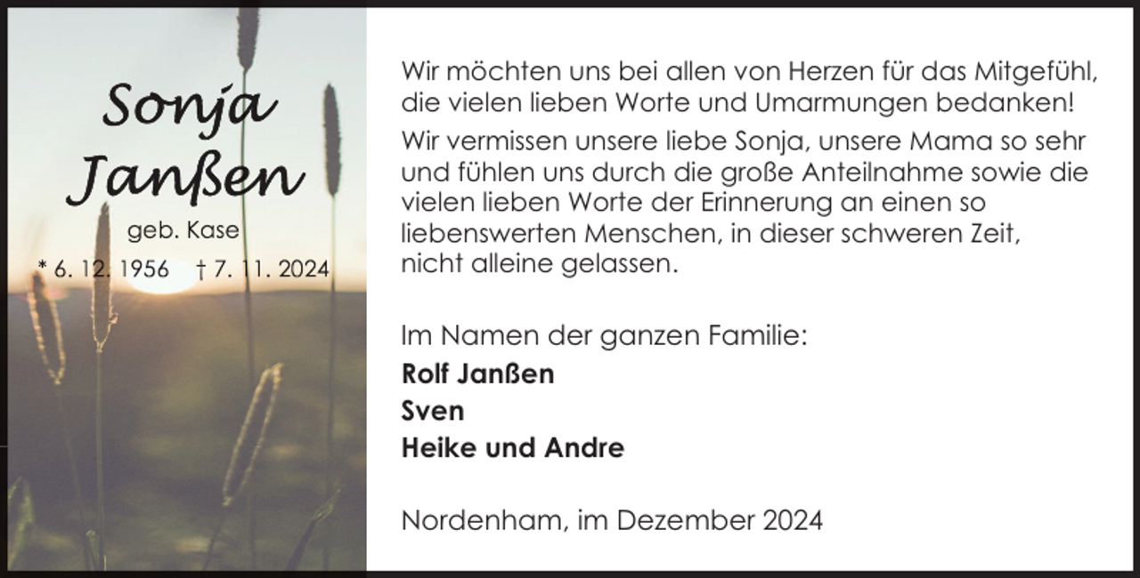 <p>Wir möchten uns bei allen von Herzen für das Mitgefühl,<br />die vielen lieben Worte und Umarmungen bedanken!<br />Wir vermissen unsere liebe Sonja, unsere Mama so sehr<br />und fühlen uns durch die große Anteilnahme sowie die<br />vielen lieben Worte der Erinnerung an einen so<br />liebenswerten Menschen, in dieser schweren Zeit,<br />nicht alleine gelassen.</p>
<p>Im Namen der ganzen Familie:<br />Rolf Janßen<br />Sven<br />Heike und Andre<br />Nordenham, im Dezember 2024</p>