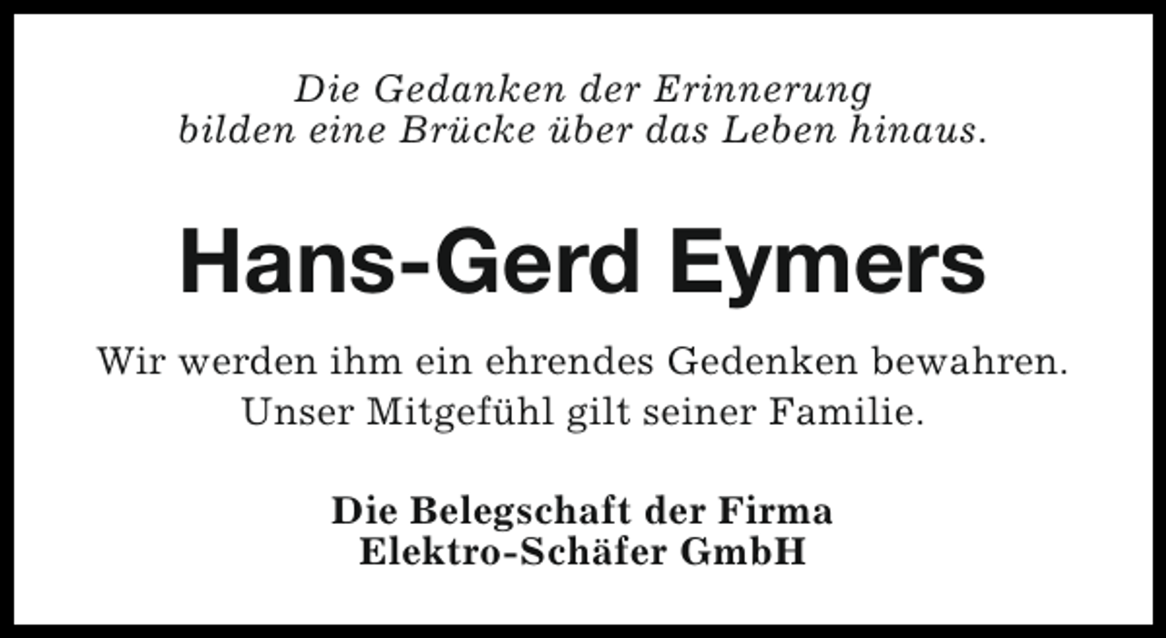 <p>Die Gedanken der Erinnerung<br />bilden eine Brücke über das Leben hinaus.</p><p>Hans-Gerd Eymers<br />Wir werden ihm ein ehrendes Gedenken bewahren.<br />Unser Mitgefühl gilt seiner Familie.<br />Die Belegschaft der Firma<br />Elektro-Schäfer GmbH</p>