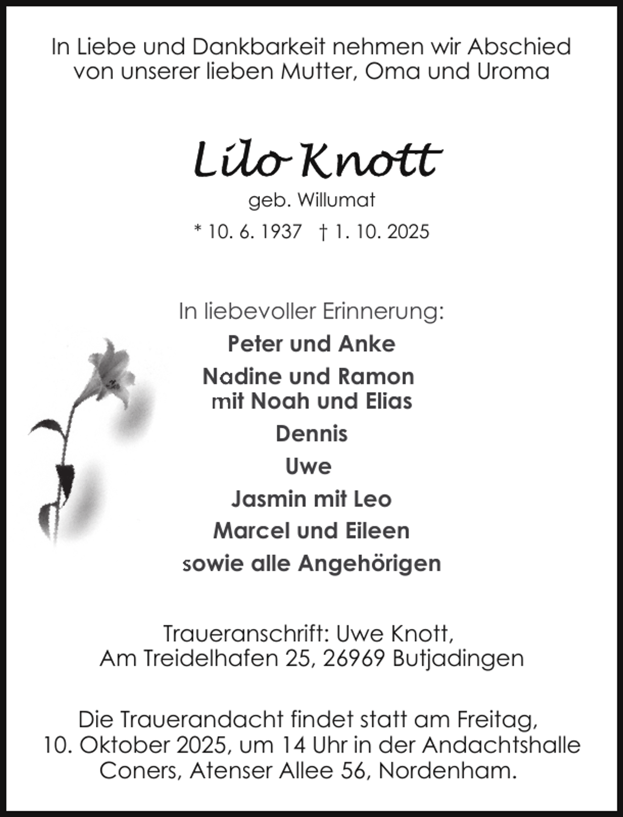 <p>In Liebe und Dankbarkeit nehmen wir Abschied<br />von unserer lieben Mutter, Oma und Uroma</p>
<p>geb. Willumat<br />* 10. 6. 1937 † 1. 10. 2025</p>
<p>In liebevoller Erinnerung:<br />Peter und Anke<br />Na<br />adine und Ramon<br />mit Noah und Elias<br />Dennis<br />Uwe<br />Jasmin mit Leo<br />Marcel und Eileen<br />sowie alle Angehörigen<br />Traueranschrift: Uwe Knott,<br />Am Treidelhafen 25, 26969 Butjadingen<br />Die Trauerandacht findet statt am Freitag,<br />10. Oktober 2025, um 14 Uhr in der Andachtshalle<br />Coners, Atenser Allee 56, Nordenham.</p>