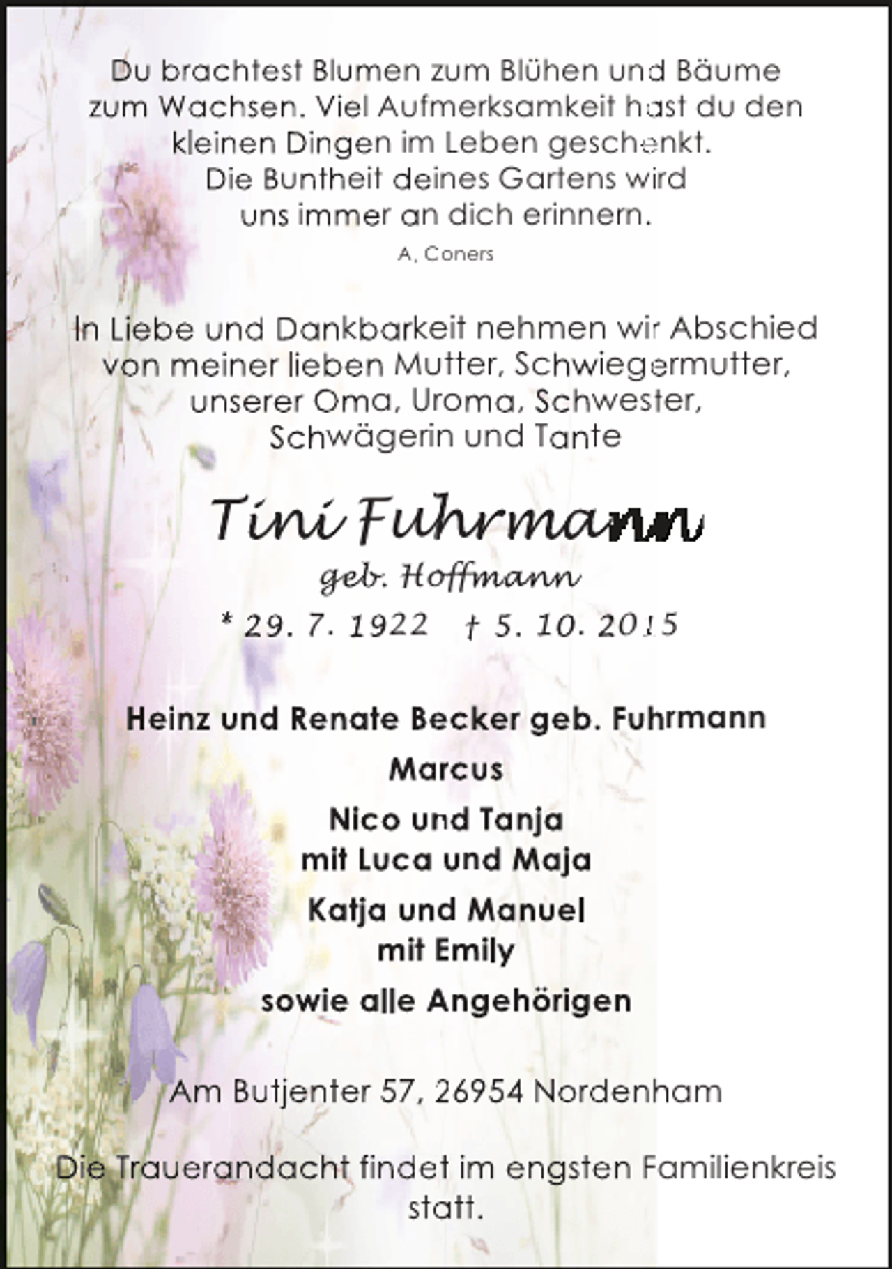 <p>Du brachtest Blumen zum Blühen und Bäume<br />d<br />zum Wachsen. Viel Aufmerksamkeit hast du den<br />a<br />kleinen Dingen im Leben geschenkt.<br />e<br />Die Buntheit deines Gartens wiird<br />uns immer an dich erinnern.<br />A. Coners</p><p>In Liebe und Dankbarkeit nehmen wir Abschied<br />r<br />von meiner lieben Mutter, Schwiegermutter,<br />e<br />unserer Oma, Uroma, Schwester,<br />t<br />Schwägerin und Tante</p><p>Tini Fu rma<br />ini<br />n<br />a<br />geb.<br />geb Hoffmann<br />fman<br />nn</p><p>* 29. 7. 1922</p><p>† 5. 10. 2015<br />1</p><p>Heinz und Renate Becker geb. Fuhrmann<br />e<br />h<br />Marcus<br />a<br />Nico und Tanja<br />n<br />mit Luca und Maja<br />Katja und Manuel<br />mit Emily<br />sowie alle Angehörigen<br />Am Butjenter 57, 26954 Nordenham<br />h<br />Die Trauerandacht findet im engsten Familienkreis<br />e<br />statt.<br />a</p>