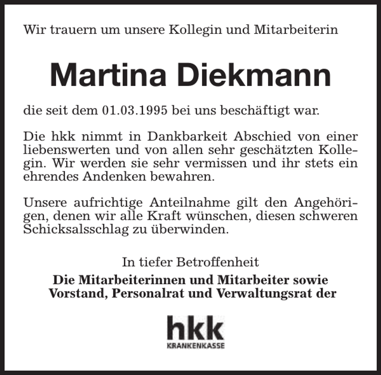 <p>Wir trauern um unsere Kollegin und Mitarbeiterin</p><p>Martina Diekmann<br />die seit dem 01.03.1995 bei uns beschäftigt war.<br />Die hkk nimmt in Dankbarkeit Abschied von einer<br />liebenswerten und von allen sehr geschätzten Kollegin. Wir werden sie sehr vermissen und ihr stets ein<br />ehrendes Andenken bewahren.<br />Unsere aufrichtige Anteilnahme gilt den Angehörigen, denen wir alle Kraft wünschen, diesen schweren<br />Schicksalsschlag zu überwinden.<br />In tiefer Betroffenheit<br />Die Mitarbeiterinnen und Mitarbeiter sowie<br />Vorstand, Personalrat und Verwaltungsrat der</p>