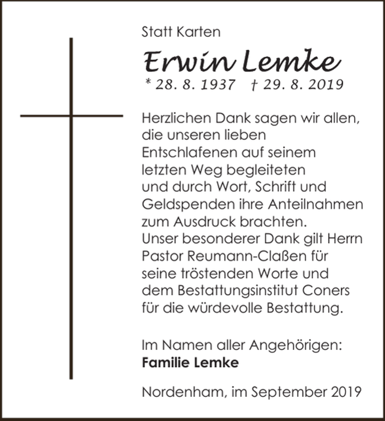 <p>Statt Karten<br />* 28. 8. 1937</p><p>† 29. 8. 2019</p><p>Herzlichen Dank sagen wir allen,<br />die unseren lieben<br />Entschlafenen auf seinem<br />letzten Weg begleiteten<br />und durch Wort, Schrift und<br />Geldspenden ihre Anteilnahmen<br />zum Ausdruck brachten.<br />Unser besonderer Dank gilt Herrn<br />Pastor Reumann-Claßen für<br />seine tröstenden Worte und<br />dem Bestattungsinstitut Coners<br />für die würdevolle Bestattung.<br />Im Namen aller Angehörigen:<br />Familie Lemke<br />Nordenham, im September 2019</p>