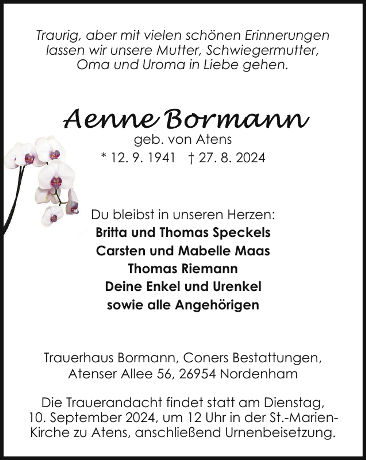 <p>Traurig, aber mit vielen schönen Erinnerungen<br />lassen wir unsere Mutter, Schwiegermutter,<br />Oma und Uroma in Liebe gehen.</p>
<p>geb. von Atens<br />* 12. 9. 1941 † 27. 8. 2024</p>
<p>Du bleibst in unseren Herzen:<br />Britta und Thomas Speckels<br />Carsten und Mabelle Maas<br />Thomas Riemann<br />Deine Enkel und Urenkel<br />sowie alle Angehörigen</p>
<p>Trauerhaus Bormann, Coners Bestattungen,<br />Atenser Allee 56, 26954 Nordenham<br />Die Trauerandacht findet statt am Dienstag,<br />10. September 2024, um 12 Uhr in der St.-MarienKirche zu Atens, anschließend Urnenbeisetzung.</p>