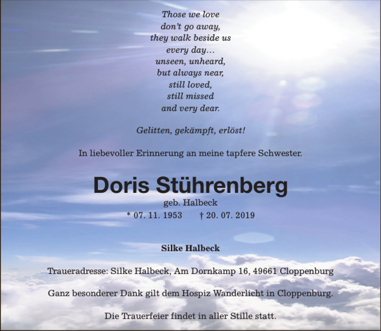 <p>Those we love<br />don’t go away,<br />they walk beside us<br />every day…<br />unseen, unheard,<br />but always near,<br />still loved,<br />still missed<br />and very dear.<br />Gelitten, gekämpft, erlöst!<br />In liebevoller Erinnerung an meine tapfere Schwester.</p><p>Doris Stührenberg<br />geb. Halbeck<br />* 07. 11. 1953<br />† 20. 07. 2019<br />Silke Halbeck<br />Traueradresse: Silke Halbeck, Am Dornkamp 16, 49661 Cloppenburg<br />Ganz besonderer Dank gilt dem Hospiz Wanderlicht in Cloppenburg.<br />Die Trauerfeier findet in aller Stille statt.</p>