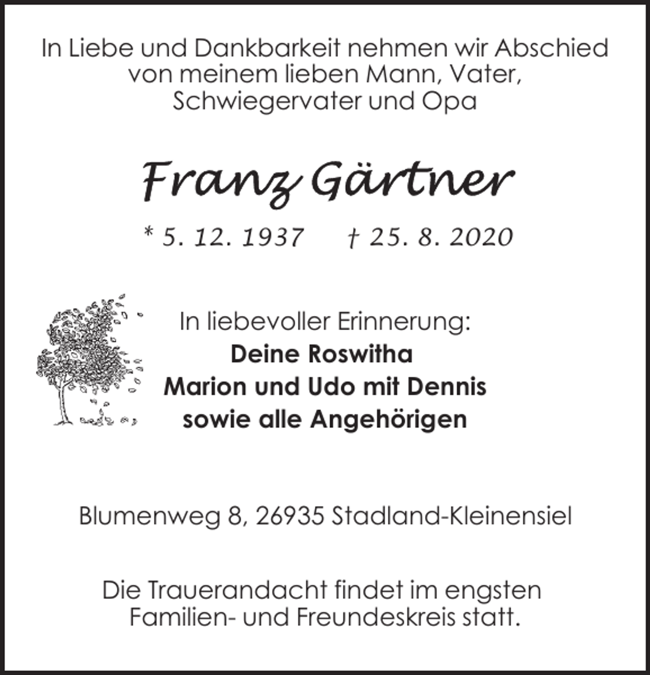 <p>In Liebe und Dankbarkeit nehmen wir Abschied<br />von meinem lieben Mann, Vater,<br />Schwiegervater und Opa</p><p>* 5. 12. 1937</p><p>† 25. 8. 2020</p><p>In liebevoller Erinnerung:<br />Deine Roswitha<br />Marion und Udo mit Dennis<br />sowie alle Angehörigen</p><p>Blumenweg 8, 26935 Stadland-Kleinensiel<br />Die Trauerandacht findet im engsten<br />Familien- und Freundeskreis statt.</p>