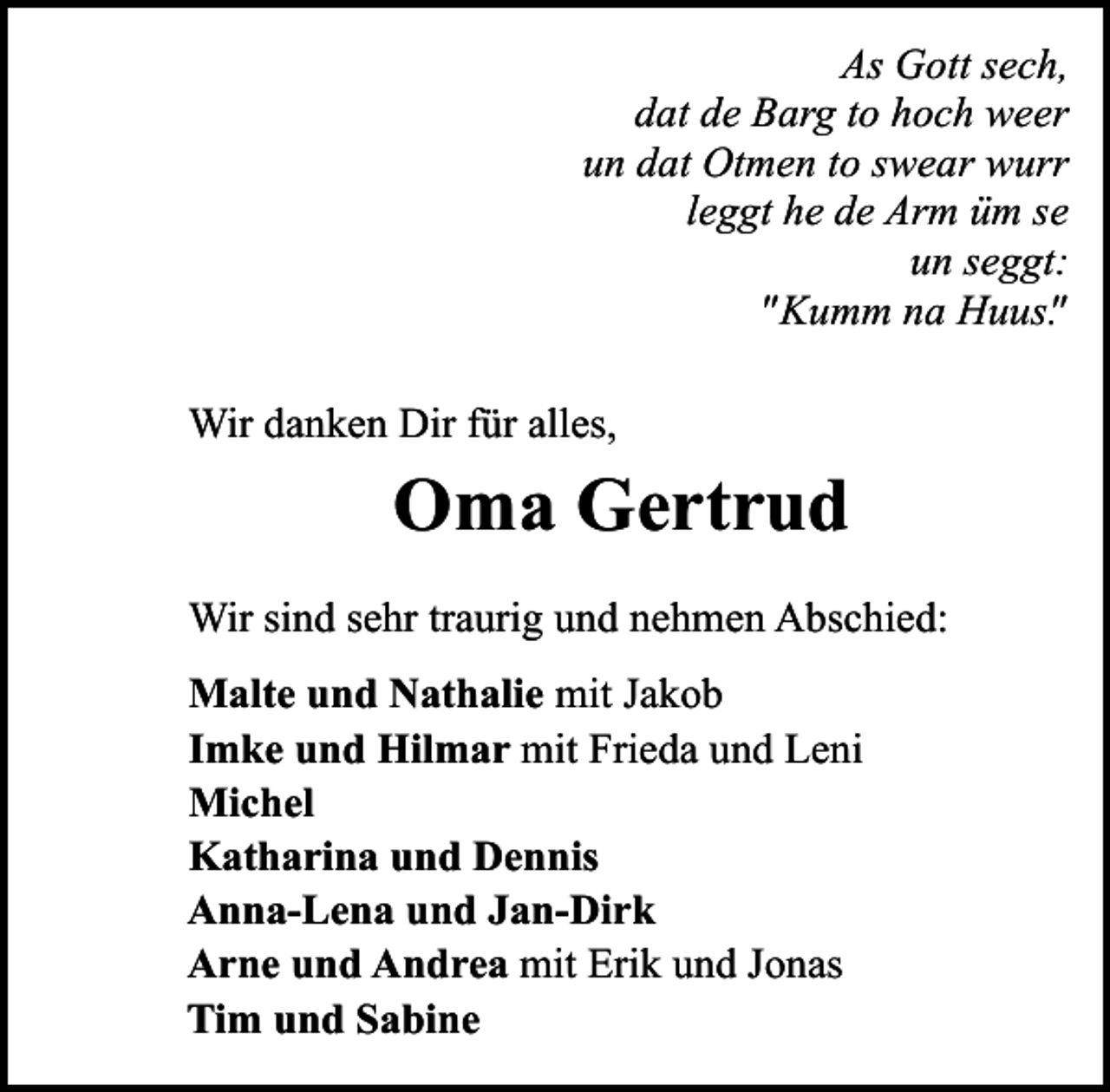 <p>As Gott sech,<br />dat de Barg to hoch weer<br />un dat Otmen to swear wurr<br />leggt he de Arm üm se<br />un seggt:<br />" Kumm na Huus"<br />.<br />Wir danken Dir für alles,</p><p>Oma Gertrud<br />Wir sind sehr traurig und nehmen Abschied:<br />Malte und Nathalie mit Jakob<br />Imke und Hilmar mit Frieda und Leni<br />Michel<br />Katharina und Dennis<br />Anna-Lena und Jan-Dirk<br />Arne und Andrea mit Erik und Jonas<br />Tim und Sabine</p>