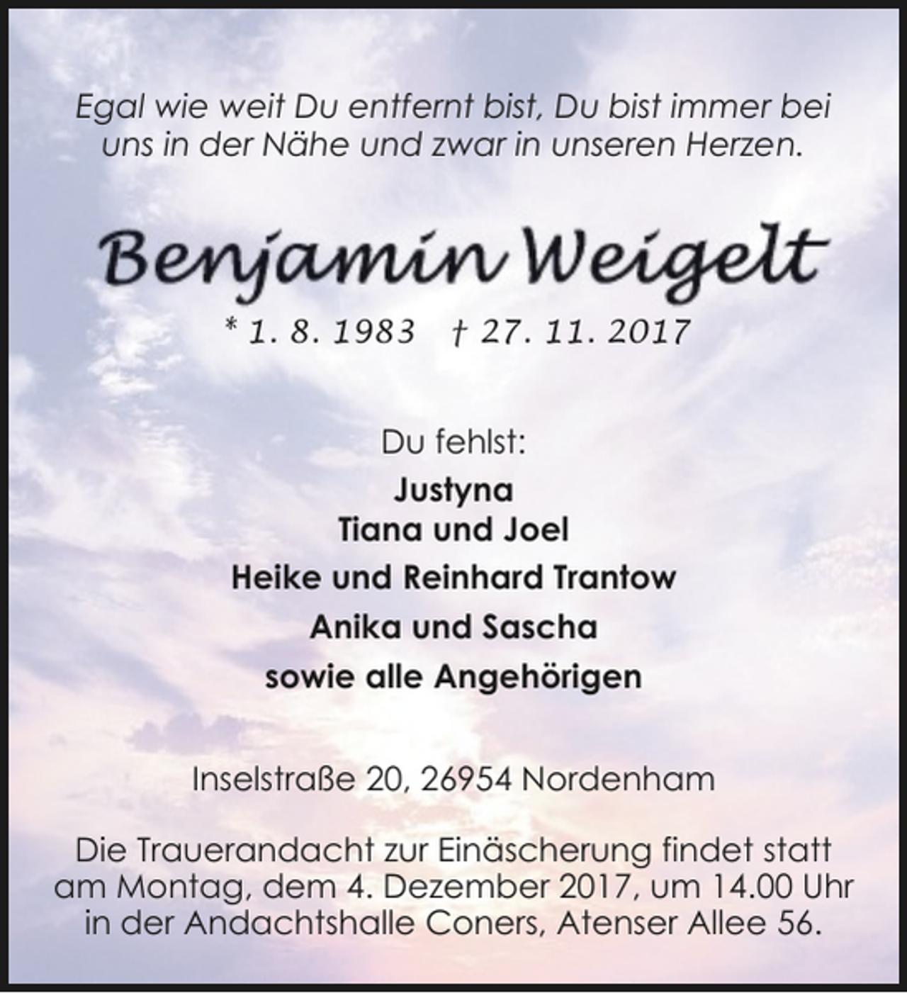 <p>Egal wie weit Du entfernt bist, Du bist immer bei<br />uns in der Nähe und zwar in unseren Herzen.</p><p>* 1. 8. 1983</p><p>† 27. 11. 2017</p><p>Du fehlst:<br />Justyna<br />Tiana und Joel<br />Heike und Reinhard Trantow<br />Anika und Sascha<br />sowie alle Angehörigen<br />Inselstraße 20, 26954 Nordenham<br />Die Trauerandacht zur Einäscherung findet statt<br />am Montag, dem 4. Dezember 2017, um 14.00 Uhr<br />in der Andachtshalle Coners, Atenser Allee 56.</p>